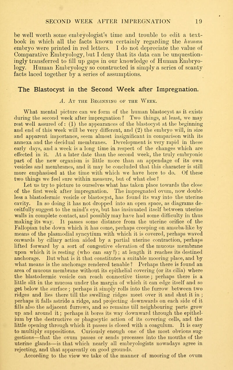 be well worth some embryologist's time and trouble to edit a text- book in which all the facts known certainly regarding the human embryo were printed in red letters. I do not depreciate the value of Comparative Embryology, but I deny that its data can be unquestion- ingly transferred to fill up gaps in our knowledge of Human Embryo- logy. Human Embryology so constructed is simply a series of scanty facts laced together by a series of assumptions. The Blastocyst in the Second Week after Impregnation. A. At the Beginning of the Week. What mental picture can Ave form of the human blastocyst as it exists during the second week after impregnation 1 Two things, at least, Ave may rest well assured of: (1) the appearances of the blastocyst at the beginning and end of this week will be very diflferent, and (2) the embryo will, in size and apparent importance, seem almost insignificant in comparison with its annexa and the decidual membranes. Development is very rapid in these early days, and a week is a long time in respect of the changes wdaich are effected in it. At a later date than the second Aveek, the truly embryonic part of the new organism is little more than an appendage of its own vesicles and membranes, and it may be concluded that this character is still more emphasised at the time with which we have here to do. Of these two things we feel sure within measure, but of Avhat else ? Let us try to picture to ourselves what has taken place towards the close of the first week after impregnation. The impregnated ovum, now doubt- less a blastodermic vesicle or blastocyst, has found its way into the uterine cavity. In so doing it has not dropped into an open space, as diagrams de- ceitfully suggest to the mind's eye, but has insinuated itself between uterine walls in complete contact, and possibly may have had some difficulty in thus making its way. It passes some distance from the uterine orifice of the Fallopian tube down Avhich it has come, perhaps creeping on amcebadike by means of the plasmodial syncytium with which it is covered, perhaps Avaved onwards by ciliary action aided by a partial uterine contraction, perhaps lifted forward by a sort of congestive elevation of the mucous membrane upon which it is resting (who can say f) ■ at length it reaches its destined anchorage. But Avhat is it that constitutes a suitable mooring place, and by Avhat means is the anchorage rendered tenable? Perhaps there is found an area of mucous membrane without its epithelial covering (or its cilia) where the blastodermic vesicle can reach connective tissue; perhaps there is a little slit in the mucosa under the margin of Avhich it can edge itself and so get below the surface; perhaps it simply rolls into the furroAV between two ridges and lies there till the SAvelling ridges meet over it and shut it in ; perhaps it falls astride a ridge, and projecting dowuAV'ards on each side of it fills also the adjacent furroAvs, and so remains till neighbouring parts groAV up and around it; perhaps it bores its Avay dowuAvard through the epithel- ium by the destructive or phagocytic action of its covering cells, and the little opening through Avhich it passes is closed Avith a coagulum. It is easy to multiply suppositions. Curiously enough one of the most obvious sug- gestions—that the ovum passes or sends processes into the mouths of the uterine glands—is that Avhich nearly all embryologists noAvadays agree in rejecting, and that apparently on good grounds. According to the view we take of the manner of mooring of the ovum