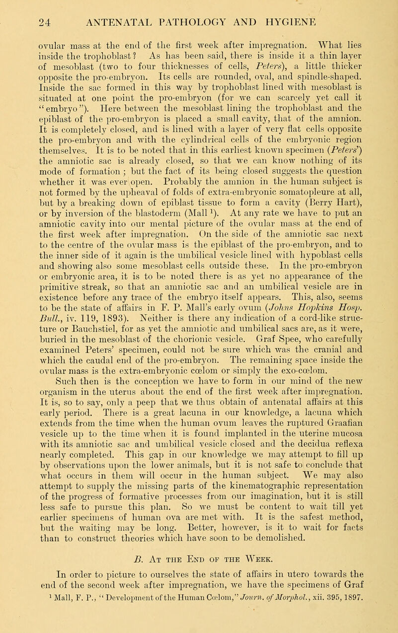 ovular mass at the end of the first week after impregnation. What lies inside the trophoblast ? As has been said, there is inside it a thin layer of mesoblast (two to four thicknesses of cells, Peters), a little thicker opposite the pro-emhryon. Its cells are rounded, oval, and spindle-shaped. Inside the sac formed in this way by trophoblast lined with mesoblast is situated at one point the pro-embryon (for we can scarcely yet call it embryo). Here between the mesoblast lining the trophoblast and the epiblast of the pro-embryon is placed a small cavity, that of the amnion. It is completely closed, and is lined with a layer of very flat cells opposite the pro-embryon and with the cylindrical cells of the embryonic region themselves. It is to be noted that in this earliest known specimen (Peters') the amniotic sac is already closed, so that we can know nothing of its mode of formation; but the fact of its being closed suggests the question whether it was ever open. Probably the amnion in the human subject is not formed by the upheaval of folds of extra-embryonic somatopleure at all, but by a breaking down of epiblast tissue to form a cavity (Berry Hart), or by inversion of the blastoderm (Mall ^). At any rate we have to put an amniotic cavity into our mental picture of the ovular mass at the end of the first week after impregnation. On the side of the amniotic sac next to the centre of the ovular mass is the epiblast of the pro-embryon, and to the inner side of it again is the umbilical vesicle lined with hypoblast cells and showing also some mesoblast cells outside these. In the pro-embryon or embryonic area, it is to be noted there is as yet no appearance of the primitive streak, so that an amniotic sac and an umbilical vesicle are in existence before any trace of the embryo itself appears. This, also, seems td be the state of affairs in F. P. Mall's early ovum {Johns Hopkins Hosp. Bull., iv. 119, 1893). l^either is there any indication of a cord-like struc- ture or Bauchstiel, for as yet the amniotic and umbilical sacs are, as it were, buried in the mesoblast of the chorionic vesicle. Graf Spee, who carefully examined Peters' specimen, could not be sure which was the cranial and which the caudal end of the pro-embryon. The remaining space inside the ovular mass is the extra-embryonic coelom or simply the exo-coelom. Such then is the conception Ave have to form in our mind of the new organism in the uterus about the end of the first week after impregnation. It is, so to say, only a peep that we thus obtain of antenatal affairs at this early period. There is a great lacuna in our knowledge, a lacuna which extends from the time when the human ovum leaves the ruptured Graafian vesicle up to the time when it is found implanted in the uterine mucosa with its amniotic sac and umbilical vesicle closed and the decidua reflexa nearly completed. This gap in our knowledge we may attempt to fill up by observations upon the lower animals, but it is not safe to conclude that what occurs in them will occur in the human subject. We may also attempt to supply the missing parts of the kinematograpbic representation of the progress of formative processes from our imagination, but it is still less safe to pursue this plan. So we must be content to wait till yet earlier specimens of human ova are met with. It is the safest method, but the waiting may be long. Better, however, is it to wait for facts than to construct theories which have soon to be demolished. B. At the End op the Week. In order to picture to ourselves the state of affairs in utero toAvards the end of the second week after impregnation, we have the specimens of Graf 1 Mall, F. P.,  Development of the Human Ccelom, Jo2irn. ofMorphol, xii. 395,1897.