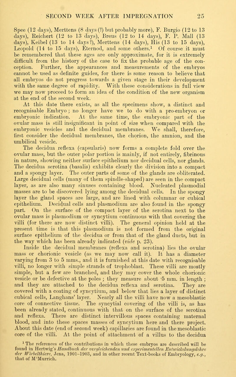 Spee (12 days), Merttens (8 days (?) but probably more), F. Burgio (12 to 13 days), Eeichert (12 to 13 days), Breus (12 to 14 days), F. P. Mall (13 days), Keibel (13 to 14 days?), Merttens (14 days). His (13 to 15 days), Leopold (14 to 15 days), Eternod, and some others.^ Of com^se it must be remembered that these ages are only approximate, for it is extremely difficult from the history of the case to fix the probable age of the con- ception. Further, the appearances and measurements of the embryos cannot be used as definite guides, for there is soine reason to believe that all embryos do not progress towards a given stage in their development with the same degree of rapidity. With these considerations in full view we may now proceed to form an idea of the condition of the new organism at the end of the second Aveek. At this date there exists, as all the specimens show, a distinct and recognisable Embryo ; no longer have we to do with a pro-embryon or embryonic indication. At the same time, the embryonic part of the ovular mass is still insignificant in point of size when compared with the embryonic vesicles and the decidual membranes. We shall, therefore, first consider the decidual membranes, the chorion, the amnion, and the umbilical vesicle. The decidua reflexa (capsularis) now forms a complete fold over the ovular mass, but the outer polar portion is mainly, if not entirely, fibrinous in nature, showing neither surface epithelium nor decidual cells, nor glands. The decidua serotina (basalis) exhibits clearly the division into a compact and a spongy layer. The outer parts of some of the glands are obliterated. Large decidual cells (many of them spindle-shaped) are seen in the compact layer, as are also many sinuses containing blood, l^ucleated plasmodial masses are to be discovered lying among the decidual cells. In the spongy layer the gland spaces are large, and are lined with columnar or cubical epithelium. Decidual cells and plasmodium are also found in the spongy part. On the surface of the compact layer of the serotina next to the ovular mass is plasmodium or syncytium continuous with that covering the villi (for there are now distinct villi). The general opinion held at the present time is that this plasmodium is not formed from the original surface epithelium of the decidua or from that of the gland ducts, but in the way which has been already indicated [vide p. 23). Inside the decidual membranes (reflexa and serotina) lies the ovular mass or chorionic vesicle (as we may now call it). It has a diameter varying from 3 to 5 mms., and it is furnished at this date with recognisable villi, no longer Avith simple strands of trophoblast. These villi are mostly simple, but a few are branched, and they may cover the whole chorionic vesicle or be defective at the poles ; they measure about '5 mm. in length ; and they are attached to the decidua reflexa and serotina. They are covered with a coating of syncytium, and below that lies a layer of distinct cubical cells, Langhans' layer. Nearly all the villi have now a mesoblastic core of connective tissue. The syncytial covering of the villi is, as has been already stated, continuous with that on the surface of the serotina and reflexa. There are distinct intervillous spaces containing maternal blood, and into these spaces masses of syncytium here and there project. About this date (end of second week) capillaries are found in the mesoblastic core of the villi. At the point of attachment of a villus to the decidua ^ Tlie references of the contributions in which these embryos are described will be found in Hertwig's Ilandbuch der ver()leichenden und cyperimentellen Evtunckclungslehre der Wirhelthierc, Jena, 1901-1903, and in other recent Text-books of Embryology, e.g., that of M'Murrich.