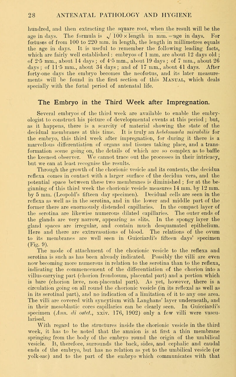 hundred, and then extracting the square' root, when the result will be the age in days. The formula is */ 100 x length in mm. =-age in days. For foetuses of from 100 to 220 mm. in length, the length in millimetres equals the age in days. It is useful to remember the following leading facts, which are fairly well established : embryos of 1 mm. are about 12 days old ; of 2-5 mm., about 14 days; of 45 mm., about 19 days; of 7 mm., about 26 days; of 11 5 mm., about 34 days; and of 17 mm., about 41 days. After forty-one days the embryo becomes the neofcetus, and its later measure- ments will be found in the first section of this Manual, which deals specially with the foetal period of antenatal life. The Embryo in the Third Week after Impregnation. Several embryos of the third week are available to enable the embry- ologist to construct his picture of developmental events at this period; but, as it happens, there is a scarcity of material showing the state of the decidual membranes at this time. It is trulj'' an hebdomada mirahilis for the embryo, this third week after impregnation, for during it there is a marvellous differentiation of organs and tissues taking place, and a trans- formation scene going on, the details of which are so complex as to baffle the keenest observer. We cannot trace out the processes in their intricacy, but we can at least recognise the results. Through the growth of the chorionic vesicle and its contents, the decidua reflexa comes in contact with a larger surface of the decidua vera, and the potential space between these two membranes is diminished; for at the be- ginning of this third Aveek the chorionic vesicle measures 14 mm. by 12 mm. by 5 mm. (Leopold's fifteen day specimen). Decidual cells are seen in the reflexa as well as in the serotina, and in the lower and middle part of the former there are enormously distended capillaries. In the compact layer of the serotina are likewise numerous dilated capillaries. The outer ends of the glands are very narrow, appearing as slits. In the spongy layer the gland spaces are irregular, and contain much desquamated epithelium. Here and there are extravasations of blood. The relations of the ovum to its membranes are well seen in Guicciardi's fifteen days' specimen (Fig. 9). The mode of attachment of the chorionic vesicle to the reflexa and serotina is such as has been already indicated. Possibly the villi are even now becoming more numerous in relation to the serotina than to the reflexa, indicating the commencement of the differentiation of the chorion into a villus-carrying part (chorion frondosum, placental part) and a portion which is bare (chorion Iteve, non-placental part). As yet, however, there is a circulation going on all round the chorionic vesicle (in its reflexal as well as in its serotinal part), and no indication of a limitation of it to any one area. The villi are covered with syncytium with Langhans' layer underneath, and in their mesoblastic cores capillaries can be clearly seen. In Guicciardi's specimen [Ann. di osfet., xxiv. 176, 1902) only a few villi were vascu- larised. With regard to the structures inside the chorionic vesicle in the third week, it has to be noted that the amnion is, at first a thin membrane springing from the body of the embryo round the origin of the umbilical vesicle. It, therefore, surrounds the back, sides, and cephalic and caudal ends of the embryo, but has no relation as yet to the umbilical vesicle (or yolk-sac) and to the part of the embryo which communicates with that