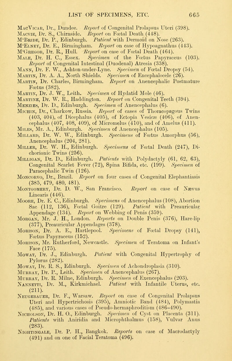 MacVicar, Dr., Dundee. Report of Congenital Prolapsus Uteri (398). Macvie, Dr. S., Cliirnside. Report on Fretal Death (448). M'Bride, Dr. P., Edinburgh. Patient with Dermoid on Nose (263). M'Elnev, Dr. E., Birminghain. Report on case of Hypoagnathus (443). M'Gregor, Dr. R., Hull. Report on case of Foetal Death (464). Male, Dr. H. C, Essex. Sp)ec.imen of the Foetus Papyraceu.s (103). Repjort of Congenital Intestinal (Duodenal) Atresia (338). Mann, Dr. F. W., Ashton-under-Lyne. Specimen of Foetal Dropsy (54). Martin, Dr. A. A., North Shields. Sjiecimen of Encephalocele (26). Martin, Dr. Charles, Bmningham. Report on Anencephalic Postmature Foetus (382). Martin, Dr. J. W., Leith. Specimen of Hydatid Mole (46). Martine, Dr. W. R., Haddington. Report on Congenital Teeth (394). Menzies, Dr. D., Edinburgh. Specimen of Aneneephalus (6). MiCHiN, Dr., Charkow, Russia. Report of cases of Thoracopagous Twins (403, 404), of Dicephalus (405), of Ectopia A^esicte (406), of Anen- eephalus (407, 408, 409), of Micromelus (410), and of Amelus (411). Miles, Mr. A., Edinburgh. Specimen of Aneneephalus (105). Millard, Dr. W. W., Edinburgh. Specimens of Foetus Aniorphus (56), Aneneephalus (204, 281). Miller, Dr. W. H., Edinburgh. Specimens of Foetal Death (247), Di- chorionic Twins (256). MiLLiGAN, Dr. D., Edinburgh. Patients with Polydactyly (61, 62, 63), Congenital Scarlet Fever (72), Spina Bifida, etc. (199). Specimen of Paracephalic Twin (126). MoNCORVO, Dr., Brazil. Report on four cases of Congenital Elephantiasis (385, 479, 480, 481). Montgomery, Dr. D. W., San Francisco. Report on case of Naevus Linearis (446). Moore, Dr. E. C, Edinburgh. Specimens of Aneneephalus (108), Abortion Sac (112, 136), Fcetal Goitre (129). Patient with Preauricular Appendage (134). Report on Webbing of Penis (359). Morgan, Mr. J. H,, London. Reports on Double Penis (376), Hare-lip (377), Preauricular Appendages (378). MoRisoN, Dr. A. E., Hartlepool. Specimens of Foetal Dropsy (141), Foetus Papyraceus (152). MoRisoN, Mr. Rutherford, Newcastle. Sp)ecimen of Teratoma on Infant's Face (175). MowAT, Dr. J., Edinburgh. Patient with Congenital Hypertrophy of Pylorus (282). MowAT, Dr. R. S., Edinburgh. Specimen of Achondroplasia (310). Murray, Dr. P., Leith. Sp)ecimen of Aneneephalus (267). Murray, Dr. R. Milne, Edinburgh. Specimen of Exencephalus (203). Nannetti, Dr. M., Kirkmichael. Patient with Infantile Uterus, etc. (211). Neugbbauer, Dr. F., Warsaw. Report on case of Congenital Prolapsus Uteri and Hypertrichosis (395), Amniotic Band (484), Polymastia (485), and various cases of Pseudo-hermaphroditism (486-490). Nicholson, Dr. H. 0., Edinburgh. Specimen of Cyst on Placenta (311). Patients with Aniridia and Microphthalmus (158), Vulvar Anus (283). Nightingale, Dr. P. H., Bangkok. Reports on case of Macrodactyly (491) and on one of Facial Teratoma (496).