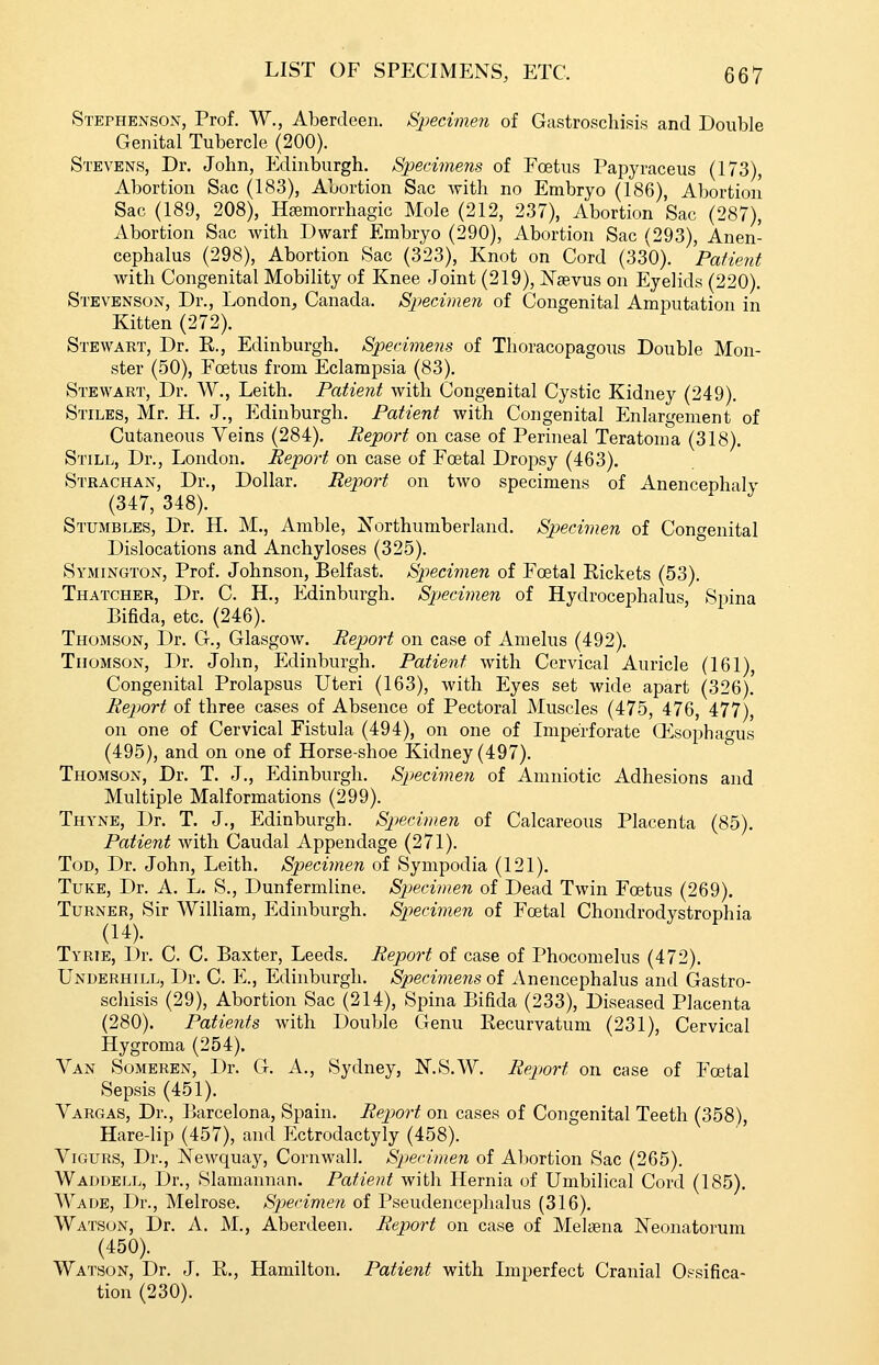 Stephenson, Prof. W., Aberdeen. Specimen of Gastroschisis and Double Genital Tubercle (200). Stevens, Dr. John, Edinburgh. Specimens of Foetus Papyraceus (173), Abortion Sac (183), Abortion Sac with no Embryo (186), Abortion Sac (189, 208), Hsemorrhagic Mole (212, 237), Abortion Sac (287), Abortion Sac with Dwarf Embryo (290), Abortion Sac (293), Anen- cephalus (298), Abortion Sac (323), Knot on Cord (330). Patient Avith Congenital Mobility of Knee Joint (219), JSTaevus on Eyelids (220). Stevenson, Dr., London, Canada. Specimen of Congenital Amputation in Kitten (272). Stewaet, Dr. E., Edinburgh. Specimens of Thoracopagous Double Mon- ster (50), Foetus from Eclampsia (83). Stewart, Dr. W., Leith. Patient with Congenital Cystic Kidney (249). Stiles, Mr. H. J., Edinburgh. Patient with Congenital Enlargement of Cutaneous Veins (284). Report on case of Perineal Teratoma (318). Still, Dr., London. Report on case of Foetal Dropsy (463). Strachan, Dr., Dollar. Report on two specimens of Anencephaly (347, 348). Stumbles, Dr. H. M., Amble, Northumberland. Specimen of Congenital Dislocations and Anchyloses (325). Symington, Prof. Johnson, Belfast. Specimen of Foetal Rickets (53). Thatcher, Dr. C. H., Edinburgh. Specimen of Hydrocephalus, Spina Bifida, etc. (246). Thomson, Dr. G., Glasgow. Report on case of Amelus (492). Thomson, Dr. John, Edinburgh. Patient with Cervical Auricle (161), Congenital Prolapsus Uteri (163), with Eyes set wide apart (326). Report of three cases of Absence of Pectoral Muscles (475, 476, 477), on one of Cervical Fistula (494), on one of Imperforate ffisophao-us (495), and on one of Horse-shoe Kidney (497). Thomson, Dr. T. J., Edinburgh. Specimen of Amniotic Adhesions and Multiple Malformations (299). Thyne, Dr. T. J., Edinburgh. Sp>ecimen of Calcareous Placenta (85). Patient with Caudal Appendage (271). Tod, Dr. John, Leith. Specimen of Sympodia (121). TuKE, Dr. A. L. S., Dunfermline. Spjecimen of Dead Twin Foetus (269), Turner, Sir William, Edinburgh. Specimen of Foetal Chondrodystrophia (14). Tyrie, Dr. C. C. Baxter, Leeds. Report of case of Phocomelus (472). Underhill, Dr. C. E., Edinburgh. Specimeiis of Anencephalus and Gastro- schisis (29), Abortion Sac (214), Spina Bifida (233), Diseased Placenta (280). Patients with Double Genu Eecurvatum (231), Cervical Hygroma (254). Van Someren, Dr. G. A., Sydney, KS.W. Report on case of Foetal Sepsis (451). Vargas, Dr., Barcelona, Spain. Report on cases of Congenital Teeth (358), Hare-lip (457), and Ectrodactyly (458). ViGURS, Dr., Newquay, Cornwall. Specimen of Abortion Sac (265). Waddell, Dr., Slamannan. Patient with Hernia of Umbilical Cord (185). Wade, Dr., Melrose. Spjecimen of Pseudencephalus (316). Watson, Dr. A. M., Aberdeen. Report on case of Melaena Neonatorum (450). Watson, Dr. J. R., Hamilton. Patient with Imperfect Cranial Ossifica- tion (230).