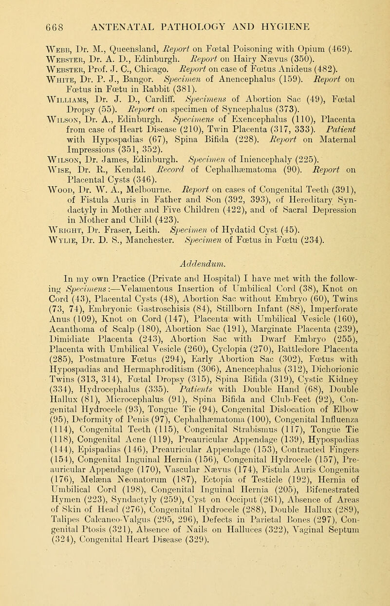 Webb, Dr. M., Queensland, Report on Eoetal Poisoning with Opium (469). Webster, Dr. A. D., Edinburgh. Report on Hairy JS'aevus (350). Webster, Prof. J. C, Chicago. Report on case of Fcetus Anideus (482). White, Dr. P. J., Bangor. Specimen of Anencephalus (159). Report on Foetus in Foetu in^Rabbit (381). Williams, Dr. J. D., Cardiff. Sjjecimens of Abortion Sac (49), Foetal Dropsy (55). Report on specimen of Syncephalus (373). Wilson, Dr. A., Edinburgh. Sp)ecimens of Exencephalus (110), Placenta from case of Heart Disease (210), T^vin Placenta (317, 333). Patient with Hypospadias (67), Spina Bifida (228). Report on Maternal Impressions (351, 352). Wilson, Dr. James, Edinburgh. Specimen of Iniencephaly (225). Wise, ]Dr. R., Kendal. Record of Cephalhaematoma (90). Report on Placental Cysts (346). Wood, Dr. W. A., Melbourne. Report on cases of Congenital Teeth (391), of Fistula Auris in Father and Son (392, 393), of Hereditary Syn- dactyly in Mother and Five Children (422), and of Sacral Depression in Mother and Child (423). Wright, Dr. Fraser, Leith. Spiecimen of Hydatid Cyst (45). Wylie, Dr. D. S., Manchester. Specimen of Foetus in Foetu (234). Addendum. In my own Practice (Private and Hospital) I have met with the follow- ing Specimens:—Velamentous Insertion of LTmbilical Cord (38), Knot on Cord (43), Placental Cysts (48), Abortion Sac without Embryo (60), Twins (73, 74), Embryonic Gastroschisis (84), Stillborn Infant (88), Imperforate Anus (109), Knot on Cord (147), Placenta with Umbilical Vesicle (160), Acanthoma of Scalp (180), Abortion Sac (191), Marginate Placenta (239), Dimidiate Placenta (243), Abortion Sac with Dwarf Embryo (255), Placenta with Umbilical Vesicle (260), Cyclopia (270), Battledore Placenta (285), Postmature Foetus (294), Early Abortion Sac (302), Foetus with Hypospadias and Hermaphroditism (306), Anencephalus (315), Dichorionic Twins (313, 314), Fretal Dropsy (315), Spina Bifida (319), Cystic Kidney (334), Hydrocephalus (335). Patients with Double Hand (68), Double Hallux (81), Microcephalus (91), Spina Bifida and Club-Feet (92), Con- genital Hydrocele (93), Tongue Tie (94), Congenital Dislocation of Elbow (95), Deformity of Penis (97), Cephalhsematoma (100), Congenital Influenza (114), Congenital Teeth (115), Congenital Strabismus (117), Tongue Tie (118), Congenital Acne (119), Preauricular Appendage (139), Hypospadias (144), Epispadias (146), Preauricular Appendage (153), Contracted Fingers (154), Congenital Inguinal Hernia (156), Congenital Hydrocele (157), Pre- auricular Appendage (170), Vascular Naivus (174), Fistula Auris Congenita (176), Melsena Neonatorum (187), Ectopia of Testicle (192), Hernia of Umbilical Cord (198), Congenital Inguinal Hernia (205), IJifenestrated Hymen (223), Syndactyly (259), Cyst on Occiput (261), Absence of Areas of Skin of Head (276), Congenital Hydrocele (288), Double Hallux (289), Talipes Calcaneo-Valgus (295, 296), Defects in Parietal liones (297), Con- genital Ptosis (321), Absence of ISTails on Halluces (322), A^aginal Septum (324), Congenital Heart Disease (329).