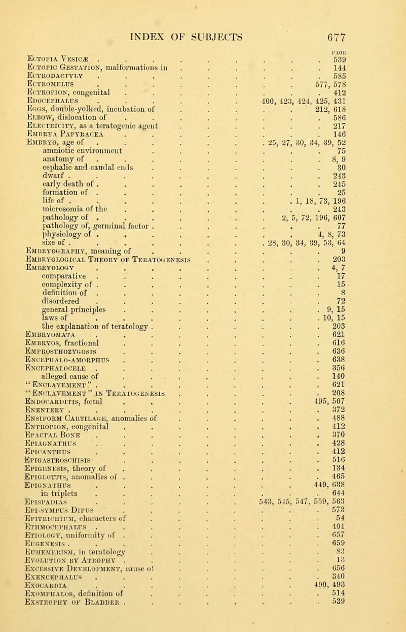 I'AQIi Ectopia Vesica ......... 539 EcTonc Gestation, malfonuations in . 144 ECTKODACTYLY . 585 ECTROMELUS 577, 578 Ectropion, congenital . 412 Edocephalus too, 42:j , 424, 425, 431 E(4GS, double-yolked, incubation of 212, 618 Elbow, dislocation of . 586 Electricity, as a teratogenic agent . 217 Embrya Papyracea . 146 Embryo, age of . 25, 27 30, 34, 39, 52 amniotic environment 75 anatomy of . . 8, 9 cephalic and caudal ends 30 dwarf .... . 243 early death of . 245 formation of . 25 life of .... 1, 18, 73, 196 microsomia of the 243 pathology of . 2, 5, 72, 196, 607 pathology of, germinal factor . 77 physiology of . , 4, 8, 73 size of . 28, 30, 34, 39, 53, 64 Embbyograpiiy, meaning of 9 Embryological Theory of Teratogene SIS . 203 Embryology . 4, 7 comparative 17 complexity of . . . 15 definition of . 8 disordered 72 general principles . 9, 15 laws of . , . 10, 15 the explanation of teratology . . 203 Embryomata . 621 Embryos, fractional . 616 Emprosthozygosis . 636 Encephalo-amorphus . 638 Encephalocele .... . 356 alleged cause of . ... . 140  Enclavement !' . . 621  Enclavement  IN Teratogenesis . 208 Endocarditis, fcetal 495, 507 Enentery . ' . . 372 Ensiform Cartilage, anomalies of . 488 Entropion, congenital . 412 Ei'actal Bone . 370 Epiagnathus . 428 Epicanthus .... . 412 Epigastroschisis . 516 Epigenesis, theory of . . 134 Epiglottis, anomalies of . . 465 Epignathus 449, 638 in triplets .... 644 Epispadias ... 5 43, 545 547, 559, 563 Epi-sympus Dipus . 573 EpiTKiCHirM, characters of 54 Ethmocephalus .... . 404 Etiology, uniformity of . 657 Eugenesis .... . 659 EUHEMERISM, in teratology 83 Evolution by Atrophy . 13 Excessive Development, cause of 656 EXENCEPHALUS . 340 Exocardia 490, 493 ExoMPiiALos, definition of . 514 Exstrophy of Bladder . . 539