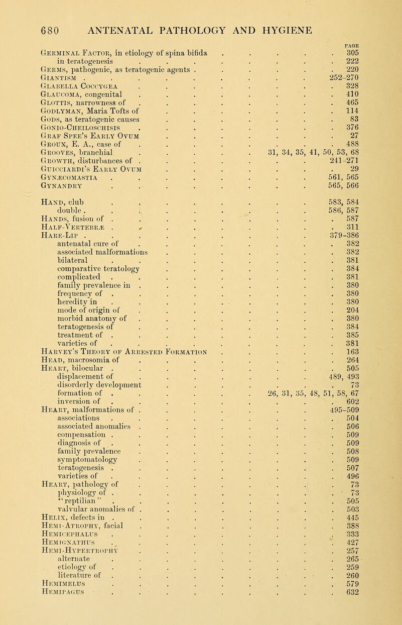 Germinal Factor, in etiology of spina bifida in teratogenesis Germs, pathogenic, as teratogenic agents Giantism . Glabella Goccygea Glaucoma, congenital Glottis, narrowness of GoDLYMAN, Maria Tofts of Gods, as teratogenic causes Gonio-Gheiloschisis Graf Spee's Early Ovum Groux, E. a., case of Grooves, branchial Growth, distui-bances of GuicciARBi's Early Ovum GyN/f;comastia Gynandry Hand, club double . Hands, fusion of . HALF-VEKTEBRiE . Hare-Lip . antenatal cure of associated malformation bilateral comparative teratology complicated family prevalence in frequency of . heredity in mode of origin of morbid anatomy of teratogenesis of treatment of . varieties of Harvey's Theory of Arrested Format Head, macrosomia of Heart, bilocular . displacement of disorderly development formation of . inversion of Heart, malformations of associations associated anomalies compensation . diagnosis of family prevalence symptomatology teratogenesis . varieties of Heart, pathology of physiology of . reptilian valvular anomalies of Helix, defects in . Hem I-Atrophy, facial Hemicephalus HEMKJNATIirs Hkmi-Hypertrophy alternate etiology of literature of Hemimelus Hemipaous 31 26 34, 35 31, PAGE 305 222 220 252-270 328 410 465 114 83 376 27 488 41, 50, 53, 68 241-271 29 561, 565 565, 566 583, 584 586, 587 587 311 379-386 382 382 381 384 381 380 380 380 204 380 384 385 381 163 264 505 489, 493 73 58, 67 602 495-509 504 506 509 509 508 509 507 496 73 73 505 503 445 388 333 427 257 265 259 260 579 632 48, 51