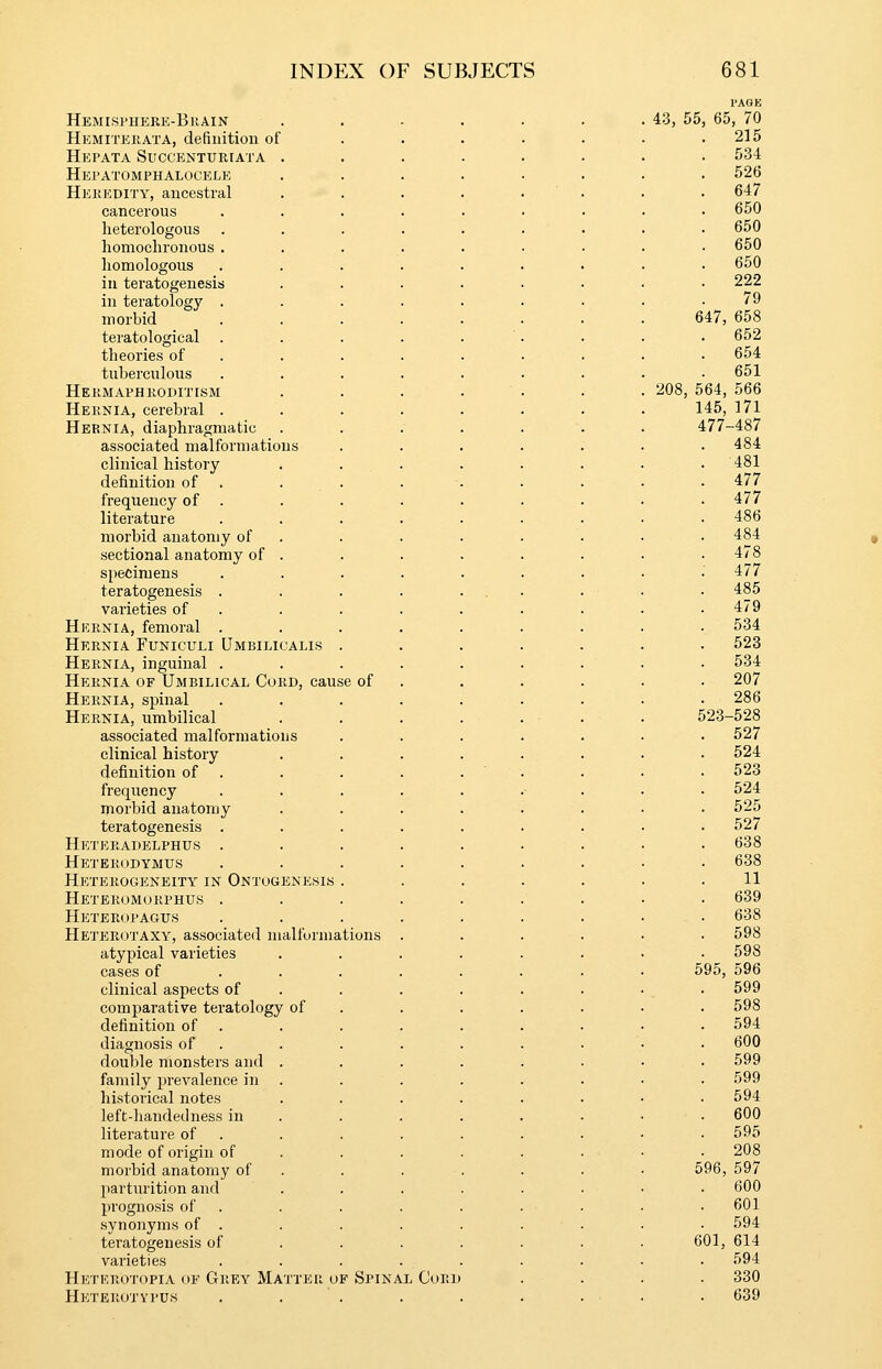 Hemisphere-Bkain I'AGK 43, 55, 65, 70 Hemiterata, definition of . 215 Hepata Succenturiata . . 534 Hepatomphalocele 526 Herkdity, ancestral . 647 cancerous . 650 heterologous . 650 homochronous . . 650 homologous . 650 in teratogeuesis . 222 in teratology . 79 morbid 647, 658 teratological . 652 theories of . . 654 tuberculous . 651 Hermaphroditism 208, 564, 566 Hernia, cerebral . 145, 171 Hernia, diaphragmatic 477-487 associated malformations . 484 clinical history . 481 definition of . . . . 477 frequency of . . 477 literature 486 morbid anatomy of . 484 sectional anatomy of . . 478 specimens 477 teratogenesis . 485 varieties of . 479 Hernia, femoral . . 534 Hernia Funiculi Umbilicalis . . 523 Hernia, inguinal . 534 Hernia of Umbilical Cord, cause of . 207 Hernia, spinal . 286 Hernia, umbilical 523-528 associated malformations . 527 clinical history . 524 definition of . . 523 frequency . 524 morbid anatomy 525 teratogenesis . . 527 Heteradelphus . 638 Heterodymus . 638 Heterogeneity in Ontogenesis . 11 Heteromorphus . 639 Heteropagus . 638 Heterotaxy, associated malformations . 598 atypical varieties . 598 cases of . . . 595, 596 clinical aspects of . 599 comparative teratology of . 598 definition of . 594 diagnosis of . . 600 double monsters and . . 599 family prevalence in . 599 historical notes . 594 left-handed ness in . 600 literature of . 595 mode of origin of . 208 morbid anatomy of 596, 597 parturition and . 600 prognosis of . . 601 synonyms of . . 594 teratogenesis of 601, 614 varieties . 594 Heterotopia of Grey Matter of Spinal Cord . 330 Heterotypuh . 639