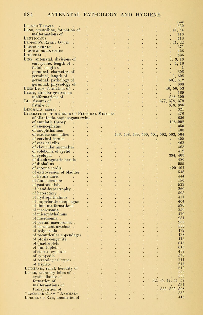 Lecaxo-Terata . Lens, ciystalline, formation of malformations of Lenticonus Leopold's Early Ovum Leptocephaly Leptomicrognathus LlENCULI . Life, antenatal, divisions of embryonic, lengtli of fcetal, length of germinal, characters of germinal, length of germinal, pathology of germinal, physiology of Limb-Buds, formation of . Limbs, circular grooves on malformations of Lip, fissures of . fistulie of LiPOMATA, sacral . Literature of Absence of Pect of allantoido-angiopagous twi of amniotic theory of anencephalus of anophthalmus of cardiac anomalies . of cervical fistulae of cervical ribs of clavicular anomalies of coloboma of eyelid . of cyclopia of diaphragmatic hernia of diphallus of ectopia cordis of extroversion of bladder of fistiUa auris of funic pressure of gastroschisis of hemi-hypertrophy . of heterotaxy . of hydroplitlialraus of imperforate oesophagus of limb malformations of macrosoniia of microphthalmus of microsomia . of partial macrosomia , of persistent urachus . of polymastia . of preauricular appendages of ptosis congenita of quadruplets of quintuplets . of sternal cyphosis of sympodia of tcratological types . of triplets LiTHiAsts, renal, lieredity of Liter, accessory lobes of , cystic disease of formation of . malformations of transposition of Lobster Claw Anomaly LoBULK OF Ear, anomalies of oral Muscles 496, 498 , 499, 500, 501 32 PAGE 539 41, 54 418 418 21, 22 371 426 536 1, 3, 18 1, 16 1 608 1, 608 607, 612 . 608 40, 50, 53 . 169 568-590 377, 378, 379 378, 386 321 476 626 198-202 350 408 , 502, 503, 504 455 462 468 412 394, 403 486 555 490-491 548 444 156 523 260 595 411 464 590 256 410 251 268 550 472 438 413 645 645 570 241 644 649 535 535 54, 57 534 598 585 445 35, 47 535, 595