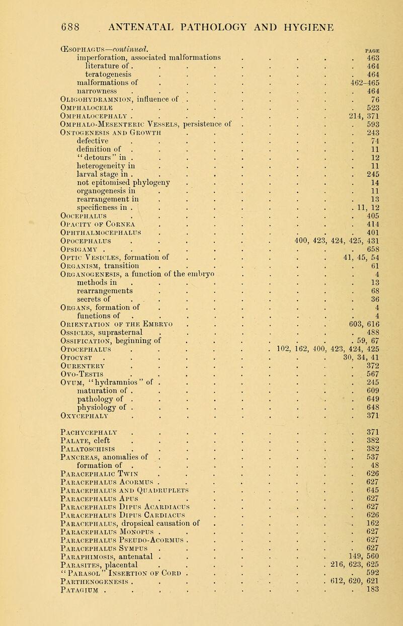 (EsovH.AGVfi—conti7iued. imperfoi'ation, associated malformations literature of. teratogenesis malformations of narrowness Oligohydramnion, influence of Omphalocele Omphalocephaly . Omphalo-Mesentekic Vessels, persistence of Ontogenesis and Growth defective definition of . detours in . lieterogeneity in larval stage in . not epitomised phylogeny organogenesis in rearrangement in specificness in . Oocephalus Opacity of Cornea Ophthalmocephalits Opocephalus Opsigamy . Optic Vesicles, formation of Organism, transition Organogenesis, a function of the embryo methods in rearrangements secrets of . . Organs, formation of functions of Orientation of the Embryo Ossicles, suprasternal Ossification, beginning of Otocephalus Otocyst Ourentery Ovo-Testis OviTM,  hydramnios  of . maturation of . pathology of . physiology of . Oxycephaly Pachycephaly Palate, cleft Palatoschisis Pancreas, anomalies of formation of . Paracephalic Twin Paracephalus Acormus . Paracephalus and Quadruplet! Paracephalus A pits Paracephalus Dipus Acardiacus Paracephalus Dipus Gardiacus Paracephalus, dropsical causation of Paracephalus Monopus . Paracephalus Pseudo-Acormus Paracephalus Sympus Paraphimosis, antenatal . Parasites, placental Parasol Insertion of Cord Parthenogenesis . Patagium . 400, 423 102, 1 PAGE . 463 . 464 . 464 462-465 464 76 . 523 214, 371 . 593 . 243 74 11 12 11 245 14 11 13 . 11, 12 405 414 401 , 424, 425, 431 658 41, 45, 54 61 4 13 68 36 4 4 603, 616 62, 400 . 59 423, 424, 30, 34 , 67 425 , 41 372 567 245 609 649 648 371 371 382 382 537 48 626 627 645 627 627 626 162 627 627 627 149, 560 216, 623, 625 592 612, 620, 621 . 183