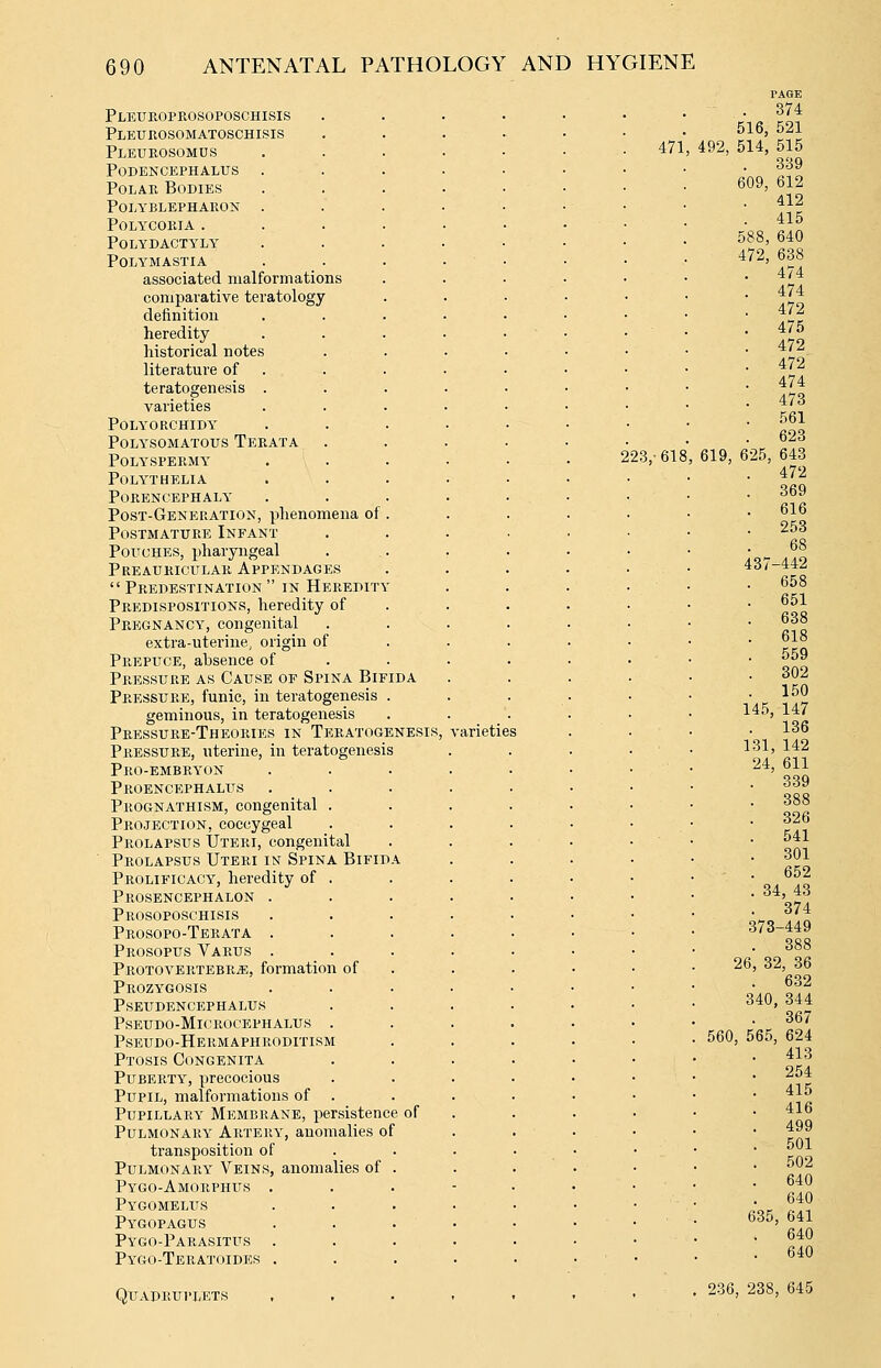Pleue-opeosoposchisis Pleurosomatoschisis Pleueosomus podencephalus PoLAE Bodies polyblephaeon . polycoeia . Polydactyly Polymastia associated malformations comparative teratology definition heredity historical notes literature of teratogenesis . varieties Polyorchidy POLYSOMATOUS TeEATA Polyspeemy Polythelia Poeencephaly' Post-Generation, phenomena of Postmatuee Infant Pouches, pharyngeal Preaukiculae Appendages Predestination in Heeedity Peedispositions, heredity of Peegnancy, congenital extra-uterine, origin of PiiEPiTCE, absence of Peessuee as Cause of Spina Bifida Peessuee, funic, in teratogenesis geminous, in teratogenesis Peessuee-Theoeies in Teratogenesis, Peessuee, uterine, in teratogenesis Peo-embey^on Peoencephaliis Peognathism, congenital . Projection, coccygeal Prolapsus Uteri, congenital Prolapsus Uteei in Spina Bifid Prolificacy, heredity of Peosencephalon . Peosoposchisis Peosopo-Teeata . Peosopus Vaeus . Protoveetebr/e, formation of Prozygosis pseudencephalus pseudo-mlcrocephalus Pseudo-Heemaphroditism Ptosis Congenita Puberty, precocious Pupil, malformations of Pupillary Membrane, persistence of Pulmonary Artery, anomalies of transposition of Pulmonary Veins, anomalies of Pygo-Amorphus . Pygomelus Pygopagus Pygo-Parasitus . Pygo-Teratoides . Qitadeuplets ,'arieties 223,-618 471 619, 6 PAGE . 374 516, 521 492, 514, 515 339 609, 612 . 412 . 415 588, 640 472, 638 474 474 472 475 472 472 474 473 561 623 25, 643 472 369 616 253 68 437-442 658 651 638 618 559 302 150 145, 147 . 136 131, 142 24, 611 339 388 326 541 301 652 34, 43 374 373-449 388 26, 340. 32, 36 632 ), 344 367 560, 565, 624 413 254 415 416 499 501 502 640 640 635, 641 640 640 . 236, 238, 645