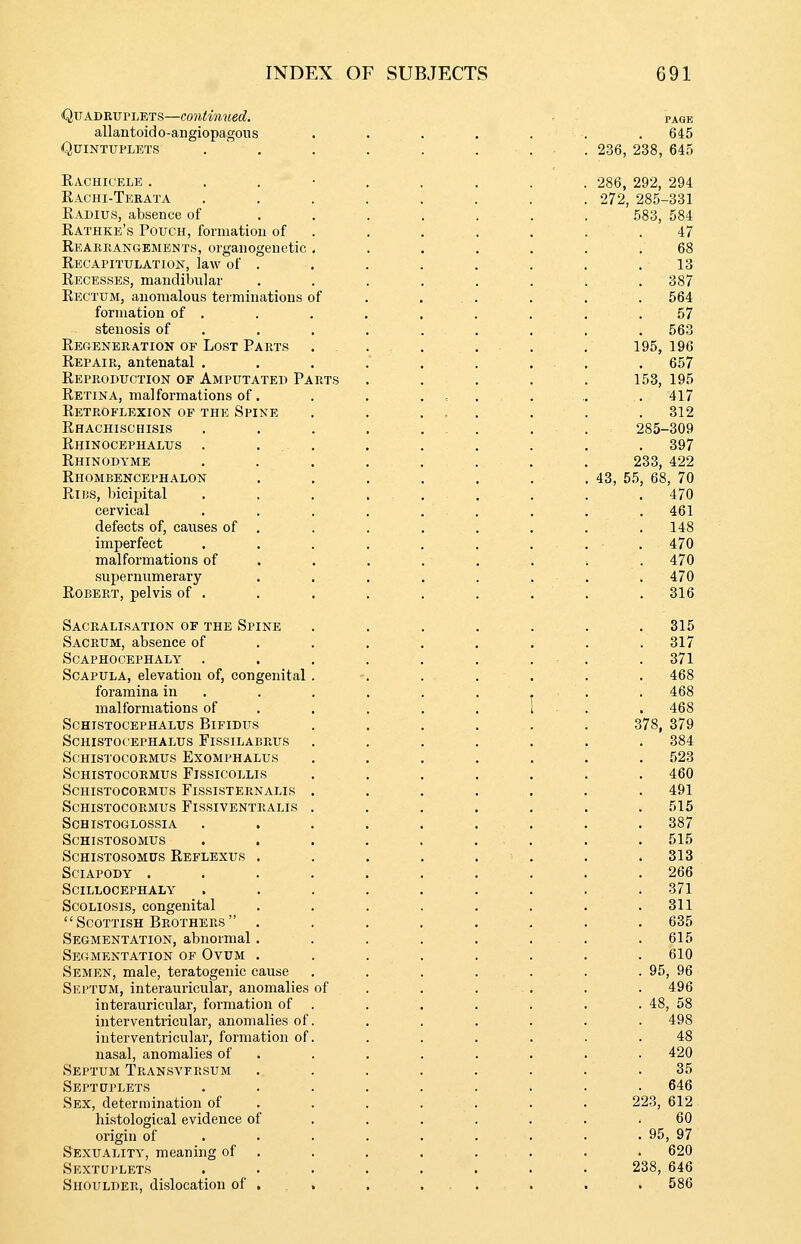 Quadruplets—conimued. allantoido-aiigiopagons Quintuplets Kachicele . Rachi-Terata Radius, absence of Rathke's Pouch, formation of Reabeangements, organogenetic Recapitulation, law of . Recesses, mandibular Rectum, anomalous terminations of formation of . stenosis of Regeneration of Lost Parts Repair, antenatal . Reproduction of Amputated Parts Retina, malformations of. Retroflexion of the Spine Rhachischisis Rhinocephalus . . Rhinodyme Rhombencephalon RliiS, bicipital cervical defects of, causes of . imperfect malformations of supernumerary Robert, pelvis of . Sacralisation of the Spine Sacrum, absence of Scaphocephaly . Scapula, elevation of, congenital foramina in malformations of Schistocephalus Bifidus Schistocephalus Fissilabrus Schistocormus Exomphalus Schistocobmus Fissicollis Schistocormus Fissisternalis Schistocormus Fissiventralis Schistoglossia schistosomus Schistosomus Reflexus sciapody . Scillocephaly Scoliosis, congenital Scottish Brothers Segmentation, abnormal Segmentation of Ovum Semen, male, teratogenic cause Sei'TUM, interauricular, anomalies of interauricular, formation of interventricular, anomalies of interventricular, formation of nasal, anomalies of Septum Transvfrsum Septuplets Sex, determination of histological evidence of origin of Sexuality, meaning of Sextuplets Shoulder, dislocation of PAGE . 645 236, 238, 645 286, 292, 294 272, 285-331 583, 584 47 68 13 . 387 . 564 57 . 563 195, 196 . 657 153, 195 . 417 312 285-309 . 397 233, 422 43, 55, 68, 70 470 . 461 . 148 . 470 . 470 . 470 . 316 . 315 . 317 . 371 . 468 f 468 1 - . 468 378, 379 384 . 523 . 460 . 491 . 515 . 387 . 515 . 313 . 266 . 371 . 311 . 635 . 615 . 610 . 95, 96 . 496 . 48, 58 498 48 . 420 35 . 646 223, 612 60 . 95, 97 . 620 238, 646 . 586