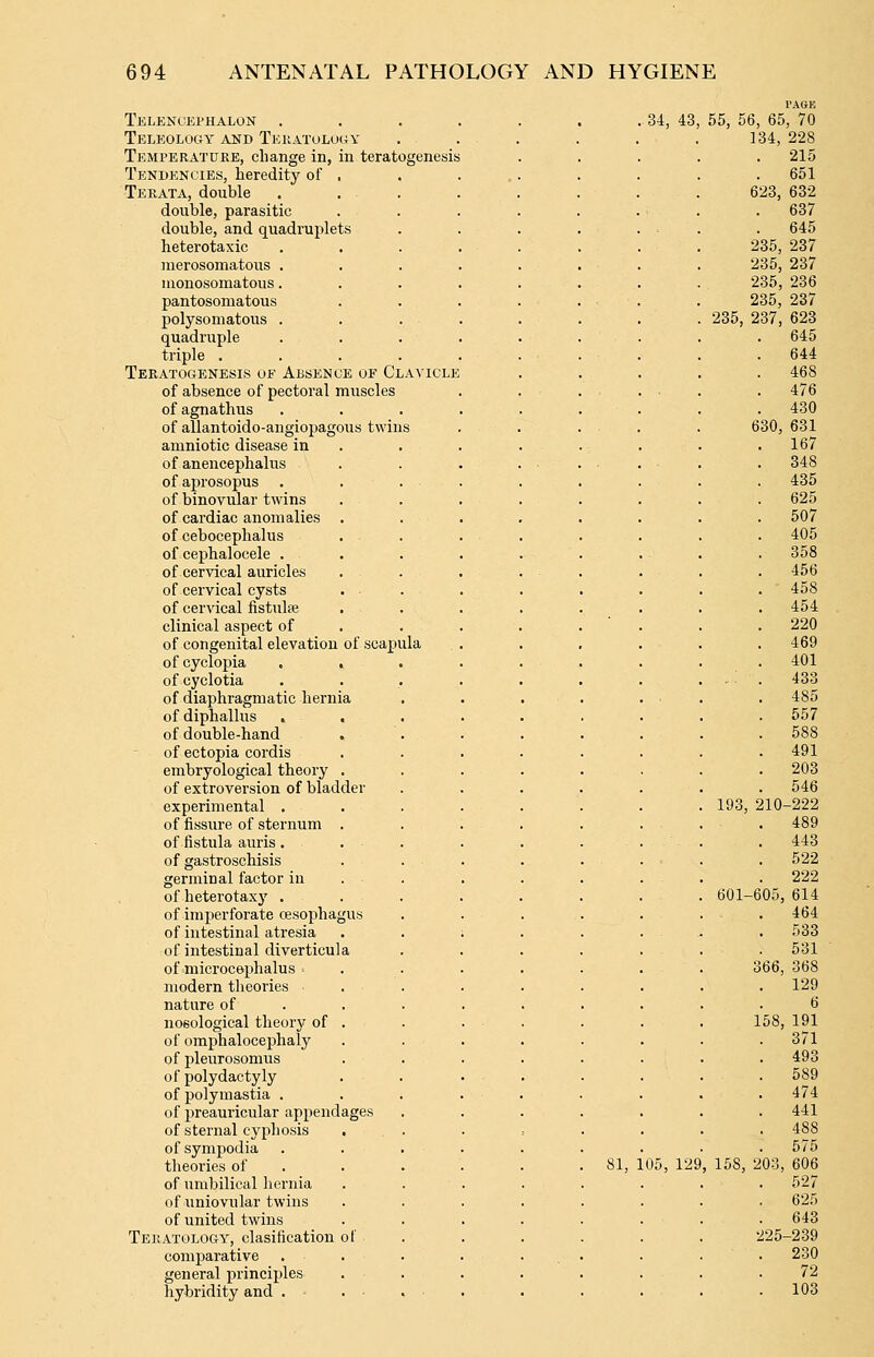 Tklencephalon Teleology and Teuatulouy Temperature, change in, in teratogenesis Tendencies, heredity of . Terata, double . . . double, parasitic double, and quadruplets heterotaxic merosomatous . monosomatous. pantosomatous polysomatous . quadruple triple . Teratogenesis of Absence of Cl of absence of pectoral muscles of agnathus of allantoido-angiopagous twins amniotic disease in of anencephalus of aprosopus of binovular twins of cardiac anomalies , of ceboceplialus . . of cephalocele . of cervical auricles of cervical cysts of cervical fistulse clinical aspect of of congenital elevation of scajjula of cyclopia of cyclotia of diaphragmatic hernia of diphallus . . of double-hand of ectopia cordis embryological theory . of extroversion of bladder experimental . . of fissure of sternum . of fistula auris . . of gastroschisis germinal factor in of heterotaxy . . of imperforate oesophagus of intestinal atresia of intestinal diverticula of microcephalus modern theories nature of nosological theory of . of omphalocephaly of pleurosomus of Polydactyly of polymastia . of preauricular appendages of sternal cyphosis of sympodia theories of of umbilical hernia of uniovular twins of united twins Teratology, clasification of comparative general principles hybridity and . - . ■ 81, PAGE 34, 43, 55, 56, 65, 70 134, 228 . 215 . 651 623, 632 . 637 645 235, 237 235, 237 235, 236 235, 237 235, 237, 623 645 644 468 476 430 630, 631 167 348 435 625 507 405 358 456 458 454 220 469 401 433 485 557 588 491 203 546 193, 210-222 489 443 522 222 601-605, 614 464 533 531 66, 368 129 6 158, 191 371 493 589 474 441 488 575 158, 203, 606 527 625 643 225-239 230 72 103 105, 129