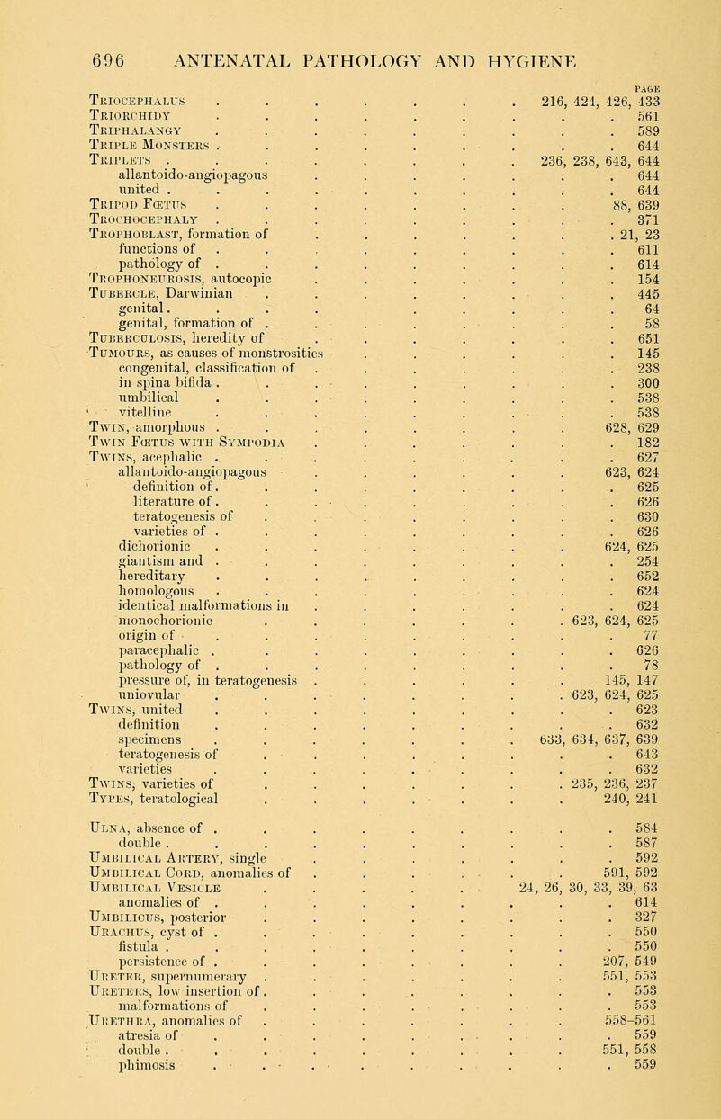 PA&K Triocephalus ....... 216, 424, 426, 433 Triorchidy . 561 Triphalangy 589 Triple Monsters .• . 644 Triplets . 236 , 238, 643, 644 allantoic] o-angiopagous . 644 united . . 644 Tripod Fcettis 88, 639 Trochocephaly .371 Trophoblast, formation of . 21, 23 functions of . 611 pathology of . . 614 Trophoneurosis, autocopic . 154 Tubercle, Darwinian . 445 genital. 64 genital, formation of . 58 TuBERCDLOSis, heredity of . 651 Tumours, as causes of monstrositie s - . 145 congenital, classification of . 238 in spina bifida . . 300 umbilical . 538 vitelline . 538 Twin, amorphous . 628, 629 Twin Fcetus with Sympodia . 182 Twins, acephalic . . 627 allan toido-angiopagous 623, 624 definition of. . 625 literature of. . 626 teratogeiiesis of . 630 varieties of . . 626 dichorionic 624, 625 giantism and . . 254 hereditary . 662 homologous . 624 identical malformations in . 624 nionochorionic 623, 624, 625 origin of 77 paracephalic . . 626 pathology of . 78 pressure of, in teratogenesis 145, 147 uniovular 623, 624, 625 Twins, united 623 definition . 632 specimens 633 , 634, 637, 639 teratogenesis of . 643 varieties . 632 Twins, varieties of 235, 236, 237 Types, teratological 240, 241 Ulna, absence of . . 584 double . . 587 Umbilical Artery, single . 592 Umbilical Cord, anomalies of 591, 592 Umbilical Vesicle 24, 26 30, 33, 39, 63 anomalies of . 614 Umbilicus, posterior . 327 Urachus, cyst of . . 550 fistula . . 550 persistence of . 207, 549 Ureter, supernumerary .551, 553 Ureters, low insertion of . 553 malformations of . 553 Urethra, anomalies of 558-561 atresia of . 559 double . 551, 558 phimosis , • ■ . 559