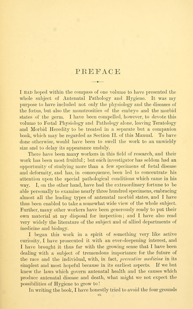 PBEFACE I HAD hoped within the compass of one volume to have presented the whole subject of Antenatal Pathology and Hygiene. It was my purpose to have included not only the physiology and the diseases of the foetus, but also the monstrosities of the embryo and the morbid states of the germ. I have been compelled, however, to devote this volume to Foetal Physiology and Pathology alone, leaving Teratology and Morbid Heredity to be treated in a separate but a companion book, which may be regarded as Section II. of this Manual. To have done otherwise, would have been to swell the work to an unwieldy size and to delay its appearance unduly. There have been many workers in this field of research, and their work has been most fruitful; but each investigator has seldom had an opportunity of studying more than a few specimens of foetal disease and deformity, and has, in consequence, been led to concentrate his attention upon the special pathological conditions which came in his way. I, on the other hand, have had the extraordinary fortune to be able personally to examine nearly three hundred specimens, embracing almost all the leading types of antenatal morbid states, and I have thus been enabled to take a somewhat wide view of the whole subject. Further, many other workers have been generously ready to put their own material at my disposal for inspection; and I have also read very widely the literature of the subject and of allied departments of medicine and biology. I began this work in a spirit of something very like active curiosity, I have prosecuted it with an ever-deepening interest, and I have brought it thus far with the growing sense that I have been dealing with a subject of tremendous importance for the future of the race and the individual, with, in fact, 2)')'eventive medicine in its simplest and most hopeful because in its earliest aspects. If we but knew the laws which govern antenatal health and the causes which produce antenatal disease and death, what might we not expect the possibilities of Hygiene to grow to ! In writing the book, I have honestly tried to avoid the four grounds