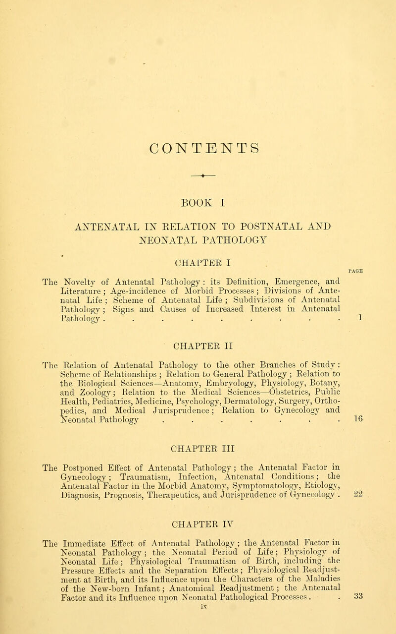 CONTENTS BOOK I ANTENATAL IN RELATION TO POSTNATAL AND NEONATAL PATHOLOGY CHAPTER I The Novelty of Antenatal Pathology : its Definition, Emergence, and Literature ; Age-incidence of Morbid Processes ; Divisions of Ante- natal Life ; Scheme of Antenatal Life ; Subdivisions of Antenatal Pathology; Signs and Causes of Increased Interest in Antenatal Pathology ......... CHAPTER II The Relation of Antenatal Pathology to the other Branches of Study : Scheme of Relationships ; Relation to General Pathology ; Relation to the Biological Sciences—Anatomy, Embryology, Physiology, Botany, and Zoology; Relation to the Medical Sciences—Obstetrics, Public Health, Pediatrics, Medicine, Psychology, Dermatology, Surgery, Ortho- pedics, and Medical Jurisprudence; Relation to Gynecology and Neonatal Pathology . . . . . . .16 CHAPTER III The Postponed Effect of Antenatal Pathology ; the Antenatal Factor in Gynecology; Traumatism, Infection, Antenatal Conditions; the Antenatal Factor in the Morbid Anatomy, Symptomatology, Etiology, Diagnosis, Prognosis, Therapeutics, and Jurisprudence of Gynecology . 22 CHAPTER IV The Immediate Effect of Antenatal Pathology ; the Antenatal Factor in Neonatal Pathology ; the Neonatal Period of Life; Physiology of Neonatal Life; Physiological Traumatism of Birth, including the Pressure Effects and the Separation Effects ; Physiological Readjust- ment at Birth, and its Influence upon the Characters of the Maladies of the New-born Infant; Anatomical Readjustment; the Antenatal Factor and its Influence upon Neonatal Pathological Processes . . 33