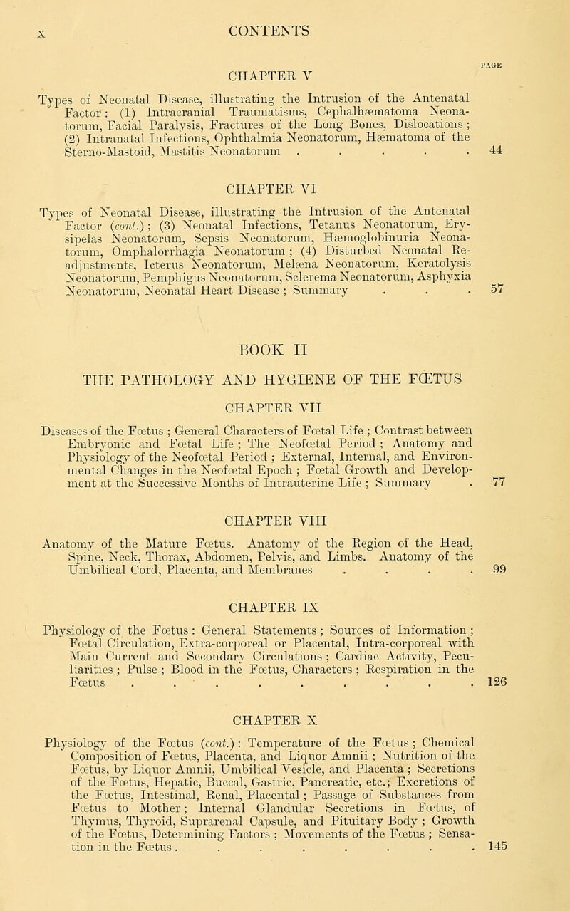 CHAPTEE V Types of Neonatal Disease, illustrating the Intrusion of the Antenatal Factor: (1) Intracranial Traumatisms, Cephalhsematoma Neona- torum, Facial Paralysis, Fractures of the Long Bones, Dislocations ; (2) Intranatal Infections, Ophthalmia Neonatorum, Hfematoma of the Sterno-Mastoid, Mastitis Neonatorum . . . . .44 CHAPTER VI Types of Neonatal Disease, illustrating the Intrusion of the Antenatal Factor (cont.); (3) Neonatal Infections, Tetanus Neonatorum, Ery- sipelas Neonatorum, Sepsis Neonatorum, Hoemoglobinuria Neona- torum, Omphalorrhagia Neonatorum; (4) Disturbed Neonatal Re- adjustments, Icterus Neonatorum, Melgena Neonatorum, Keratolysis Neonatorum, Pemphigus Neonatorum, Sclerema Neonatorum, Asphyxia Neonatorum, Neonatal Heart Disease; Summary . . .57 BOOK II THE PATHOLOGY AND HYGIENE OF THE FCETUS CHAPTER VII Diseases of the Foetus ; General Characters of Fcetal Life ; Contrast between Embryonic and Fo3tal Life ; The Neofostal Period ; Anatomy and Physiology of the Neofoetal Period ; External, Internal, and Environ- mental Changes in the Neofa^tal Epoch ; Foetal Growth and Develoj)- ment at the Successive Months of Intrauterine Life ; Summary . 77 CHAPTER VIII Anatomy of the Mature Foetus. Anatomy of the Region of the Head, Spine, Neck, Thorax, Abdomen, Pelvis, and Limbs. Anatomy of the Umbilical Cord, Placenta, and Membranes . . . .99 CHAPTER IX Physiology of the Foetus : General Statements ; Sources of Information ; Foetal Circulation, Extra-corporeal or Placental, Intra-corjjoreal with Main Current and Secondary Circulations ; Cardiac Activity, Pecu- liarities ; Pulse ; Blood in the Foetus, Characters ; Respiration in the Foetus . . . . . . . . .126 CHAPTER X Physiology of the Fcetus (cont.): Temperature of the Foetus ; Chemical Composition of Foetus, Placenta, and Liquor Amnii ; Nutrition of the Foetus, by Liquor Amnii, Umbilical Vesicle, and Placenta ; Secretions of the Foetus, Hepatic, Buccal, Gastric, Pancreatic, etc.; Excretions of the Foetus, Intestinal, Renal, Placental; Passage of Substances from Foetus to Mother; Internal Glandular Secretions in Foetus, of Thymus, Thyroid, Suprarenal Capsule, and Pituitary Body ; Growth of the Foetus, Determining Factors ; Movements of the Foetus ; Sensa- tion in the Foetus ........ 145