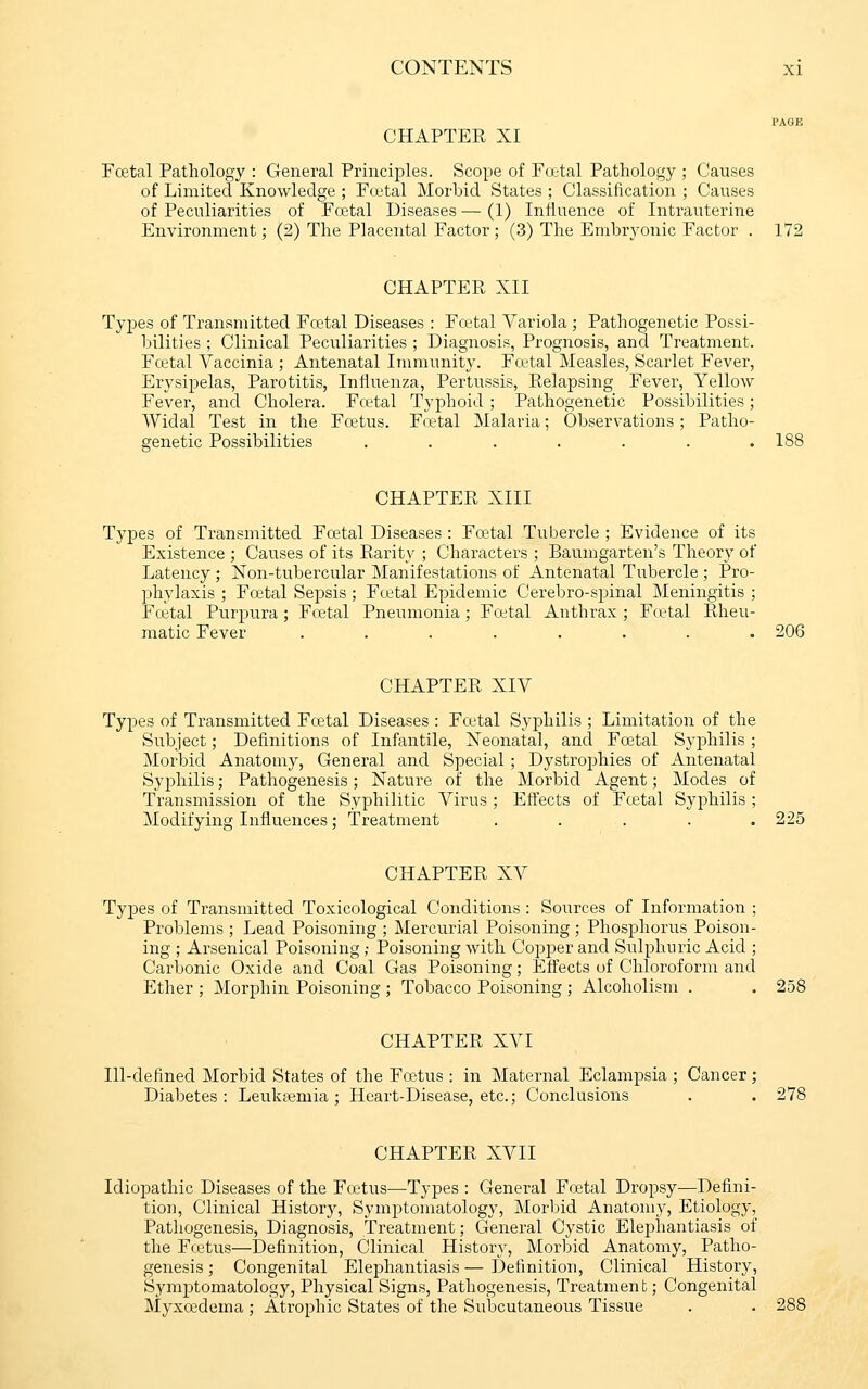 CHAPTER XI Fcetal Pathology : General Principles. Scope of Foetal Pathology ; Causes of Limited Knowledge ; Fcetal Morbid States ; Classification ; Causes of Peculiarities of Foetal Diseases — (1) InHuence of Intrauterine Environment; (2) The Placental Factor; (3) The Embryonic Factor . 172 CHAPTER XII Types of Transmitted Foetal Diseases : Fcetal Variola ; Pathogenetic Possi- bilities ; Clinical Peculiarities ; Diagnosis, Prognosis, and Treatment. Fcetal Vaccinia ; Antenatal Immunity. Fcetal Measles, Scarlet Fever, Erysipelas, Parotitis, Influenza, Pertussis, Relapsing Fever, Yellow Fever, and Cholera. Fcetal Typhoid ; Pathogenetic Possibilities; Widal Test in the Fretus. Fcetal Malaria; Observations; Patho- genetic Possibilities . . . . . . .188 CHAPTER XIII Typ>es of Transmitted Fcetal Diseases : Foetal Tubercle ; Evidence of its Existence ; Causes of its Rarity ; Characters ; Baumgarten's Theory of Latency ; Non-tubercular Manifestations of Antenatal Tubercle ; Pro- phylaxis ; Fcetal Sepsis ; Foetal Epidemic Cerebro-spinal Meningitis ; Fcetal Purpura; Foetal Pneumonia; Fcetal Anthrax; Fcetal Rheu- matic Fever ........ 206 CHAPTER XIV Types of Transmitted Foetal Diseases : Fa-tal Syphilis ; Limitation of the Subject; Definitions of Infantile, Neonatal, and Foetal Syphilis ; Morbid Anatomy, General and Special; Dystrophies of Antenatal Syphilis; Pathogenesis; Nature of the Morbid Agent; Modes of Transmission of the Syphilitic Virus ; Eftects of Fcetal Syphilis ; Modifying Influences; Treatment ..... 225 CHAPTER XV Types of Transmitted Toxicological Conditions : Sources of Information ; Problems ; Lead Poisoning ; Mercurial Poisoning ; Phosphorus Poison- ing ; Arsenical Poisoning; Poisoning with Copjjer and Sulphuric Acid ; Carbonic Oxide and Coal Gas Poisoning; Effects of Chloroform and Ether ; Morphin Poisoning ; Tobacco Poisoning ; Alcoholism . . 258 CHAPTER XVI Ill-defined Morbid States of the Fcetus : in Maternal Eclampsia ; Cancer; Diabetes: Leukaemia; Heart-Disease, etc.; Conclusions . . 278 CHAPTER XVII Idiopathic Diseases of the Fcetus—Types : General Foetal Dropsy—Defini- tion, Clinical History, Symptomatology, Morbid Anatomy, Etiology, Pathogenesis, Diagnosis, Treatment; General Cystic Elephantiasis of the Fcetus—Definition, Clinical History, Morbid Anatomy, Patho- genesis; Congenital Elephantiasis—Definition, Clinical History, Symptomatology, Physical Signs, Pathogenesis, Treatmen t; Congenital Myxcedema ; Atrophic States of the Subcutaneous Tissue . . 288