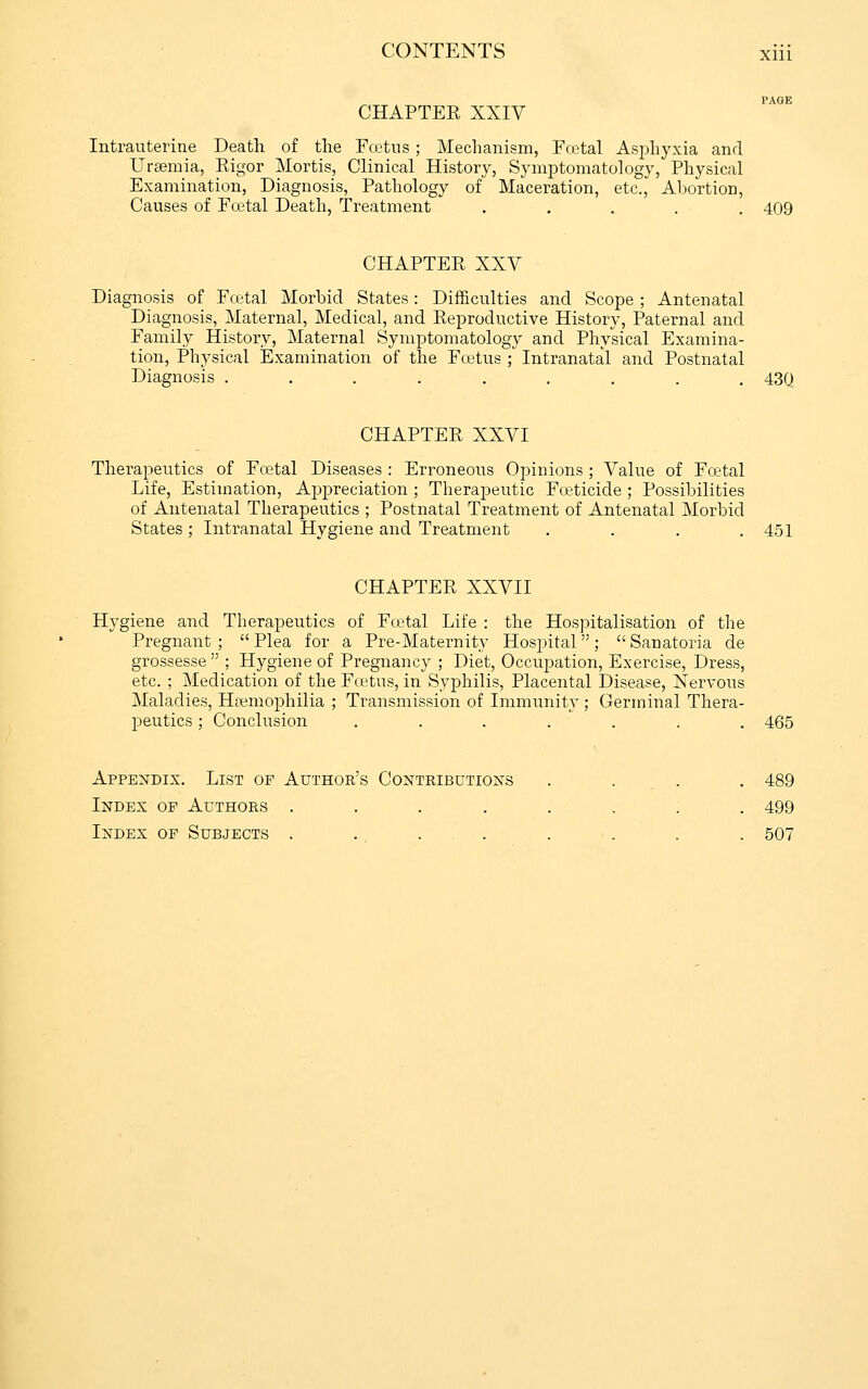 CHAPTER XXIV Intrauterine Death of the Fcetus; Mechanism, Foetal Asjihyxia and Uraemia, Rigor Mortis, Clinical History, Symptomatology, Physical Examination, Diagnosis, Pathology of Maceration, etc., Abortion, Causes of Fcetal Death, Treatment ..... 409 CHAPTER XXV Diagnosis of Fcetal Morbid States: Difficulties and Scope ; Antenatal Diagnosis, Maternal, Medical, and Reproductive History, Paternal and Family History, Maternal Symptomatology and Physical Examina- tion, Physical Examination of the Fcetus ; Intranatal and Postnatal Diagnosis ......... 430 CHAPTER XXVI Therapeutics of Foetal Diseases : Erroneous Opinions ; Value of Fcetal Life, Estimation, Ajjpreciation ; Therapeutic Foeticide ; Possibilities of Antenatal Therapeutics ; Postnatal Treatment of Antenatal Morbid States; Intranatal Hygiene and Treatment . . . .451 CHAPTER XXVII Hygiene and Therapeutics of Fcetal Life : the Hospitalisation of the Pregnant ;  Plea for a Pre-Maternity Hospital;  Sanatoria de grossesse ; Hygiene of Pregnancy ; Diet, Occupation, Exercise, Dress, etc. ; Medication of the Foetus, in Syphilis, Placental Disease, Nervoiis Maladies, Hfemophilia ; Transmission of Immunity; Germinal Thera- peutics ; Conclusion ....... 465 Appendix. List of Author's Contributioxs . . . . 489 Index of Authors . . . . . . . . 499 Index of Subjects . . ... . . . . 507