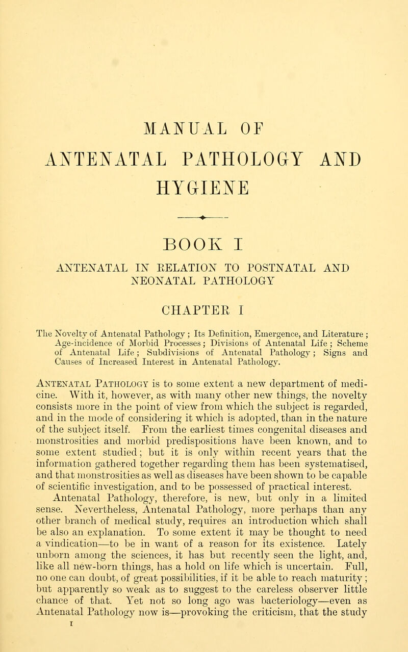 MANUAL OF ANTENATAL PATHOLOGY AND HYGIENE BOOK I ANTENATAL IN EELATION TO POSTNATAL AND NEONATAL PATHOLOGY CHAPTER I Tlie Novelty of Antenatal Pathology ; Its Definition, Emergence, and Literature ; Age-incidence of Morbid Processes; Divisions of Antenatal Life ; Scheme of Antenatal Life; Subdivisions of Antenatal Pathology; Signs and Causes of Increased Interest in Antenatal Pathology. Antenatal Pathology is to some extent a new department of medi- cine. With it, however, as with many other new things, the novelty consists more in the point of view from which the subject is regarded, and in the mode of considering it which is adopted, than in the nature of the subject itself. From the earliest times congenital diseases and monstrosities and morbid predispositions have been known, and to some extent studied; but it is only within recent years that the information gathered together regarding them has been systematised, and that monstrosities as well as diseases have been shown to be capable of scientific investigation, and to be possessed of practical interest. Antenatal Pathology, therefore, is new, but only in a limited sense. Nevertheless, Antenatal Pathology, more perhaps than any other branch of medical study, requires an introduction which shall be also an explanation. To some extent it may be thought to need a vindication—to be in want of a reason for its existence. Lately unborn among the sciences, it has but recently seen the light, and, like all new-born things, has a hold on life which is uncertain. Full, no one can doubt, of great possibilities, if it be able to reach maturity ; but apparently so weak as to suggest to the careless observer little chance of that. Yet not so long ago was bacteriology—even as Antenatal Pathology now is—provoking the criticism, that the study