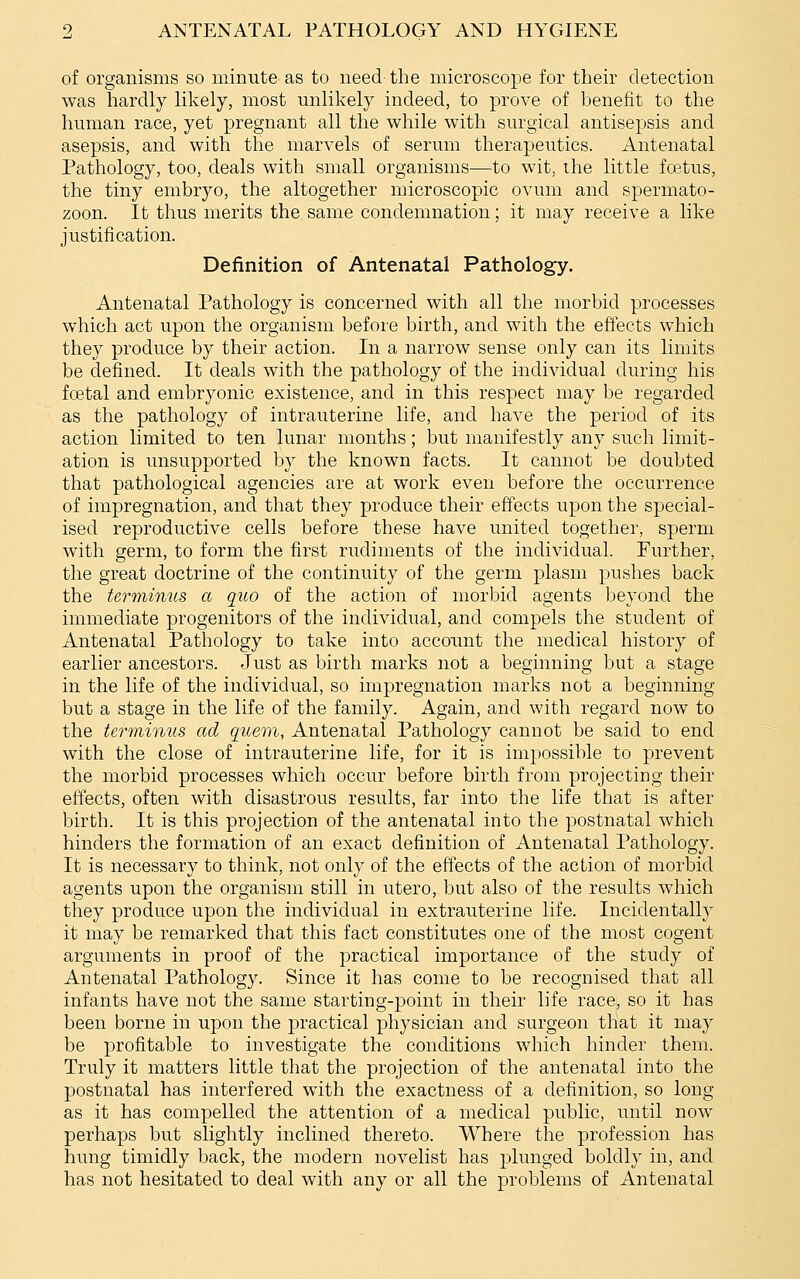 of organisms so minute as to need the microscope for their detection was hardly likely, most unlikely indeed, to prove of benefit to the human race, yet pregnant all the while with surgical antisepsis and asepsis, and with the marvels of serum therapeutics. Antenatal Pathology, too, deals with small organisms—to wit, the little foetus, the tiny embryo, the altogether microscopic ovum and spermato- zoon. It thus merits the same condemnation; it may receive a like justification. Definition of Antenatal Pathology. Antenatal Pathology is concerned with all the morbid processes which act upon the organism before birth, and with the effects which they produce by their action. In a narrow sense only can its limits be defined. It deals with the pathology of the individual during his fcEtal and embryonic existence, and in this respect may be regarded as the pathology of intrauterine life, and have the period of its action limited to ten lunar months; but manifestly any such limit- ation is unsupported by the known facts. It cannot be doubted that pathological agencies are at work even before the occurrence of impregnation, and that they produce their effects upon the special- ised reproductive cells before these have united together, sperm with germ, to form the first rudiments of the individual. Further, the great doctrine of the continuity of the germ plasm pushes back the terminus a quo of the action of morbid agents beyond the immediate progenitors of the individual, and compels the student of Antenatal Pathology to take into account the medical history of earlier ancestors. Just as birth marks not a beginning but a stage in the life of the individual, so impregnation marks not a beginning but a stage in the life of the family. Again, and with regard now to the terminus ad qicem, Antenatal Pathology cannot be said to end with the close of intrauterine life, for it is impossible to prevent the morbid processes which occur before birth from projecting their effects, often with disastrous results, far into the life that is after birth. It is this projection of the antenatal into the postnatal which hinders the formation of an exact definition of Antenatal Pathology. It is necessary to think, not only of the effects of the action of morbid agents upon the organism still in utero, but also of the results which they produce upon the individual in extrauterine life. Incidentally it may be remarked that this fact constitutes one of the most cogent arguments in proof of the practical importance of the study of Antenatal Pathology. Since it has come to be recognised that all infants have not the same starting-point in their life race, so it has been borne in upon the practical physician and surgeon that it may be profitable to investigate the conditions which hinder them. Truly it matters little that the projection of the antenatal into the postnatal has interfered with the exactness of a definition, so long as it has compelled the attention of a medical public, until now perhaps but slightly inclined thereto. Where the profession has hung timidly back, the modern novelist has plunged boldly in, and has not hesitated to deal with any or all the j)roblems of Antenatal
