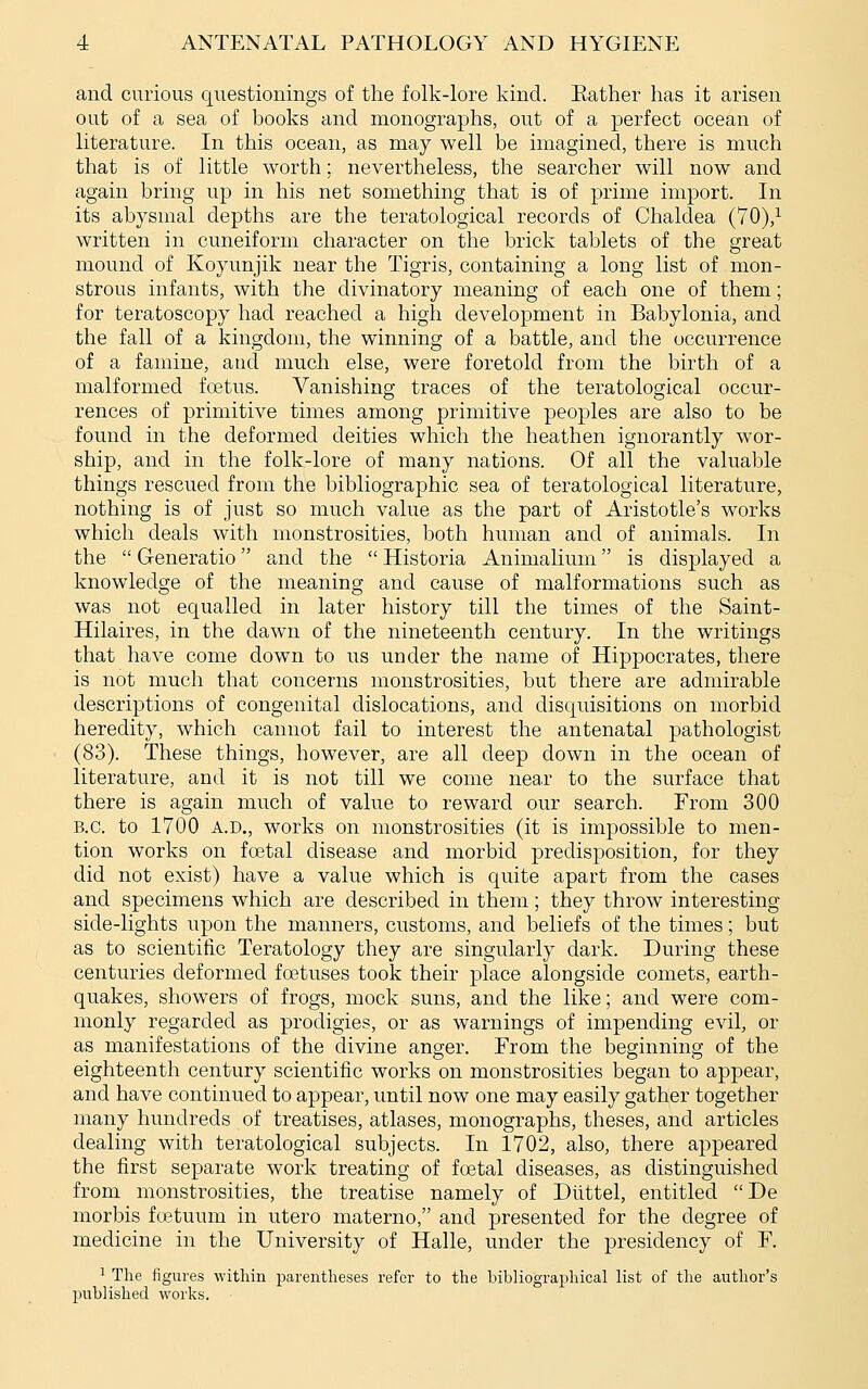 and curious questionings of the folk-lore kind. Eather has it arisen out of a sea of books and monographs, out of a perfect ocean of literature. In this ocean, as may well be imagined, there is much that is of little worth; nevertheless, the searcher will now and again bring up in his net something that is of prime import. In its abysmal depths are the teratological records of Chaldea (70),^ written in cuneiform character on the brick tablets of the great mound of Koyunjik near the Tigris, containing a long list of mon- strous infants, with the divinatory meaning of each one of them; for teratoscopy had reached a high development in Babylonia, and the fall of a kingdom, the winning of a battle, and the occurrence of a famine, and much else, were foretold from the birth of a malformed foetus. Vanishing traces of the teratological occur- rences of primitive times among primitive peoples are also to be found in the deformed deities which the heathen ignorantly wor- ship, and in the folk-lore of many nations. Of all the valuable things rescued from the bibliographic sea of teratological literature, nothing is of just so much value as the part of Aristotle's works which deals with monstrosities, both human and of animals. In the  Generatio and the  Historia Animalium is displayed a knowledge of the meaning and cause of malformations such as was not equalled in later history till the times of the Saint- Hilaires, in the dawn of the nineteenth century. In the writings that have come down to us under the name of Hippocrates, there is not much that concerns monstrosities, but there are admirable descriptions of congenital dislocations, and disquisitions on morbid heredity, which cannot fail to interest the antenatal pathologist (83). These things, however, are all deep down in the ocean of literature, and it is not till we come near to the surface that there is again much of value to reward our search. From 300 B.C. to 1700 A.D., works on monstrosities (it is impossible to men- tion works on foetal disease and morbid predisposition, for they did not exist) have a value which is quite apart from the cases and specimens which are described in them ; they throw interesting side-lights upon the manners, customs, and beliefs of the times; but as to scientific Teratology they are singularly dark. During these centuries deformed foetuses took their place alongside comets, earth- quakes, showers of frogs, mock suns, and the like; and were com- monly regarded as prodigies, or as warnings of impending evil, or as manifestations of the divine anger. From the beginning of the eighteenth century scientific works on monstrosities began to appear, and have continued to appear, until now one may easily gather together many hundreds of treatises, atlases, monographs, theses, and articles dealing with teratological subjects. In 1702, also, there appeared the first separate work treating of foetal diseases, as distinguished from monstrosities, the treatise namely of Diittel, entitled De morbis fostuum in utero materno, and presented for the degree of medicine in the University of Halle, under the presidency of F. 1 The figures within parentheses refer to the bibliographical list of the author's published works.