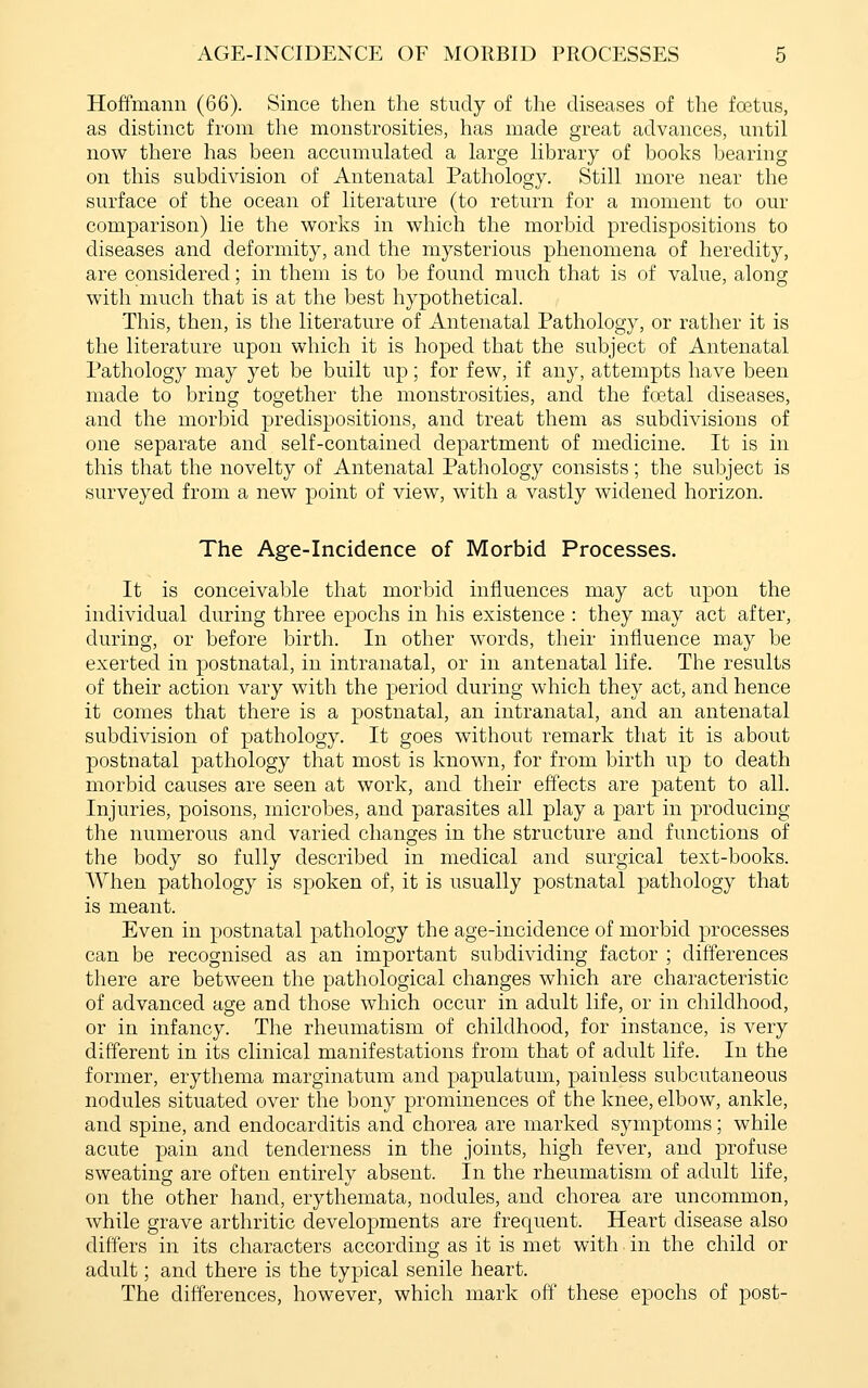 Hoffmann (66). Since then the study of the diseases of the foetus, as distinct from the monstrosities, has made great advances, until now there has been accumulated a large library of books l^earing on this subdi\dsion of Antenatal Pathology. Still more near the surface of the ocean of literature (to return for a moment to our comparison) lie the works in which the morbid predispositions to diseases and deformity, and the mysterious phenomena of heredity, are considered; in them is to be found much that is of value, along with much that is at the best hypothetical. This, then, is the literature of Antenatal Pathology, or rather it is the literature upon which it is hoped that the subject of Antenatal Pathology may yet be built up; for few, if any, attempts have been made to bring together the monstrosities, and the foetal diseases, and the morbid predispositions, and treat them as subdivisions of one separate and self-contained department of medicine. It is in this that the novelty of Antenatal Pathology consists; the subject is surveyed from a new point of view, with a vastly widened horizon. The Age-Incidence of Morbid Processes. It is conceivable that morbid influences may act upon the individual during three epochs in his existence : they may act after, during, or before birth. In other words, their influence may be exerted in postnatal, in intranatal, or in antenatal life. The results of their action vary with the period during which they act, and hence it comes that there is a postnatal, an intranatal, and an antenatal subdivision of pathology. It goes without remark that it is about postnatal pathology that most is known, for from birth up to death morbid causes are seen at work, and their effects are patent to all. Injuries, poisons, microbes, and parasites all play a part in producing the numerous and varied changes in the structure and functions of the body so fully described in medical and surgical text-books. When pathology is spoken of, it is usually postnatal pathology that is meant. Even in postnatal pathology the age-incidence of morbid processes can be recognised as an important subdividing factor ; differences there are between the pathological changes which are characteristic of advanced age and those which occur in adult life, or in childhood, or in infancy. The rheumatism of childhood, for instance, is very different in its clinical manifestations from that of adult life. In the former, erythema marginatum and papulatum, painless subcutaneous nodules situated over the bony prominences of the knee, elbow, ankle, and spine, and endocarditis and chorea are marked symptoms; while acute pain and tenderness in the joints, high fever, and profuse sweating are often entirely absent. In the rheumatism of adult life, on the other hand, erythemata, nodules, and chorea are uncommon, while grave arthritic developments are frequent. Heart disease also differs in its characters according as it is met with in the child or adult; and there is the typical senile heart. The differences, however, which mark off these epochs of post-