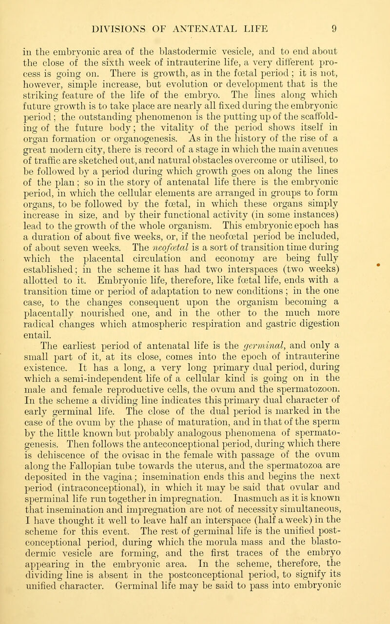 in the embryonic area of the lilastodermic vesicle, and to end about the close of the sixth week of intrauterine life, a very different pro- cess is going on. There is growth, as in the foetal period ; it is not, however, simple increase, but evolution or development that is the striking feature of the life of the embryo. The lines along which future growth is to take place are nearly all fixed during the embryonic period; the outstanding phenomenon is the putting up of the scaffold- ing of the future body; the vitality of the period shows itself in organ formation or organogenesis. As in the history of the rise of a great modern city, there is record of a stage in which the main avenues of traffic are sketched out, and natural obstacles overcome or utilised, to be followed by a period during which growth goes on along the lines of the plan; so in the story of antenatal life there is the embryonic period, in which the cellular elements are arranged in groups to form organs, to be followed by the foetal, in which these organs simply increase in size, and by their functional activity (in some instances) lead to the growth of the whole organism. This embryonic epoch has a duration of about five weeks, or, if the neofcetal period be included, of about seven weeks. The neofcetal is a sort of transition time during which the placental circulation and economy are being fully established; in the scheme it has had two interspaces (two weeks) allotted to it. Embryonic life, therefore, like foetal life, ends with a transition time or period of adaptation to new conditions ; in the one case, to the changes consequent upon the organism becoming a placentally nourished one, and in the other to the much more radical changes which atmospheric respiration and gastric digestion entail. T]ie earliest period of antenatal life is the germinal, and only a small part of it, at its close, comes into the epoch of intrauterine existence. It has a long, a very long primary dual period, during which a semi-independent life of a cellular kind is going on in the male and female reproductive cells, the ovum and the spermatozoon. In the scheme a dividing line indicates this primary dual character of early germinal life. The close of the dual period is marked in the case of the ovum by the phase of maturation, and in that of the sperm by the little known but probably analogous phenomena of spermato- genesis. Then follows the anteconceptional period, during which there is dehiscence of the ovisac in the female with passage of the ovum along the Fallopian tube towards the uterus, and the spermatozoa are deposited in the vagina; insemination ends this and begins the next period (intraconceptional), in which it may be said that ovular and sperminal life run together in impregnation. Inasmuch as it is known that insemination and impregnation are not of necessity simultaneous, I have thought it well to leave half an interspace (half a week) in the scheme for this event. The rest of germinal life is the unified post- conceptional period, during which the morula mass and the blasto- dermic vesicle are forming, and the first traces of the embryo appearing in the embryonic area. In the scheme, therefore, the dividing line is absent in the postconceptional period, to signify its unified character. Germinal life may be said to pass into embryonic