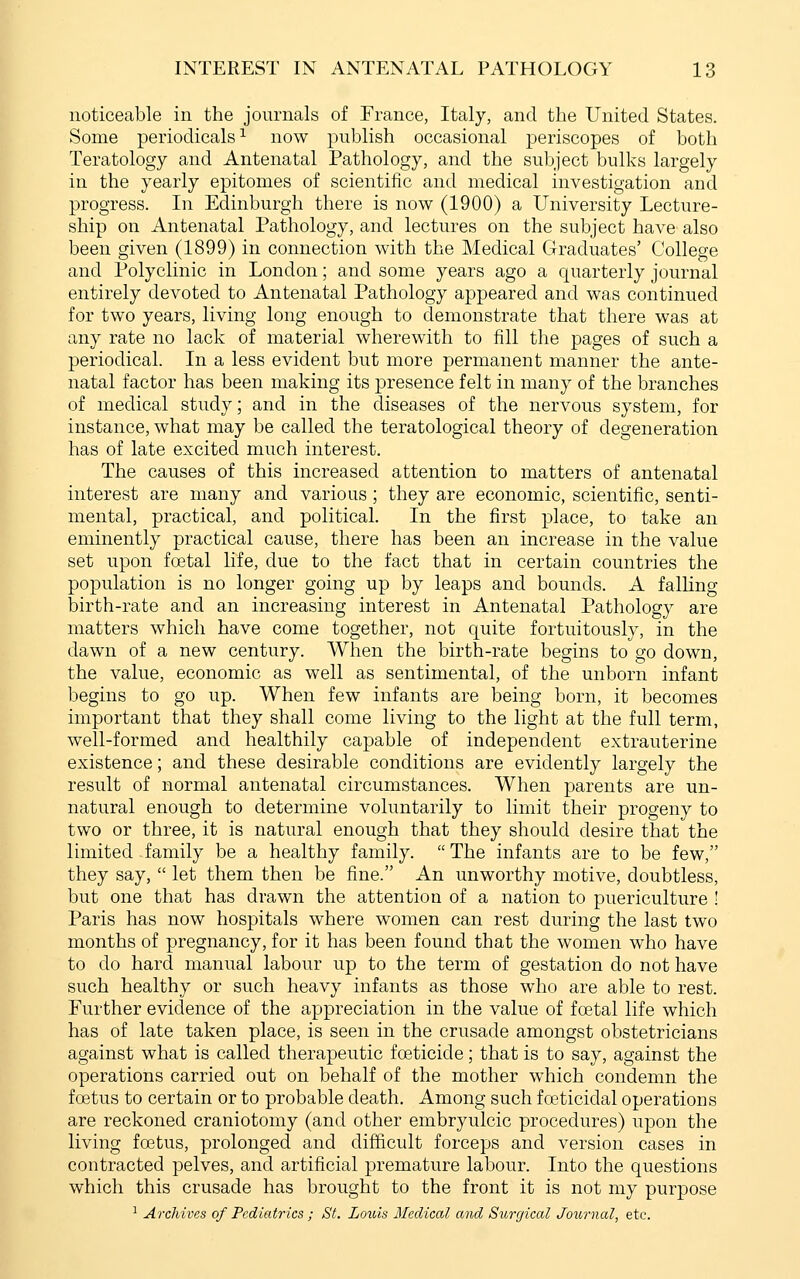 noticeable in the journals of France, Italy, and the United States. Some periodicals^ now publish occasional periscopes of both Teratology and Antenatal Pathology, and the subject bulks largely in the yearly epitomes of scientific and medical investigation and progress. In Edinburgh there is now (1900) a University Lecture- ship on Antenatal Pathology, and lectures on the subject have also been given (1899) in connection with the Medical Graduates' College and Polyclinic in London; and some years ago a quarterly journal entirely devoted to Antenatal Pathology appeared and was continued for two years, living long enough to demonstrate that there was at any rate no lack of material wherewith to fill the pages of such a periodical. In a less evident but more permanent manner the ante- natal factor has been making its presence felt in many of the branches of medical study; and in the diseases of the nervous system, for instance, what may be called the teratological theory of degeneration has of late excited much interest. The causes of this increased attention to matters of antenatal interest are many and various; they are economic, scientific, senti- mental, practical, and political. In the first place, to take an eminently practical cause, there has been an increase in the value set upon foetal life, due to the fact that in certain countries the population is no longer going up by leaps and bounds. A falling birth-rate and an increasing interest in Antenatal Pathology are matters which have come together, not quite fortuitously, in the dawn of a new century. When the birth-rate begins to go down, the value, economic as well as sentimental, of the unborn infant begins to go up. When few infants are being born, it becomes important that they shall come living to the light at the full term, well-formed and healthily capable of independent extrauterine existence; and these desirable conditions are evidently largely the result of normal antenatal circumstances. When parents are un- natural enough to determine voluntarily to limit their progeny to two or three, it is natural enough that they should desire that the limited family be a healthy family. The infants are to be few, they say,  let them then be fine. An unworthy motive, doubtless, but one that has drawn the attention of a nation to puericulture ! Paris has now hospitals where women can rest during the last two months of pregnancy, for it has been found that the women who have to do hard manual labour up to the term of gestation do not have such healthy or such heavy infants as those who are able to rest. Further evidence of the appreciation in the value of foetal life which has of late taken place, is seen in the crusade amongst obstetricians against what is called therapeutic foeticide; that is to say, against the operations carried out on behalf of the mother which condemn the foetus to certain or to probable death. Among such foeticidal operations are reckoned craniotomy (and other embryulcic procedures) upon the living foetus, prolonged and difficult forceps and version cases in contracted pelves, and artificial premature labour. Into the questions which this crusade has brought to the front it is not my purpose ^ Archives of Pediatrics ; St. Louis Medical and Surgical Journal, etc.
