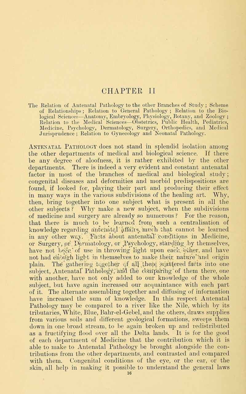 The Relation of Antenatal Pathology to the other Branches of Study ; Scheme of Relationships; Relation to General Pathology ; Relation to the Bio- logical Sciences—Anatomy, Embryology, Physiolog}^ Botany, and Zoology ; Relation to the Medical Sciences—Obstetrics, Public Health, Pediatrics, Medicine, Psychology, Dermatology, Surgery, Orthopedics, and Medical Jurisprudence ; Relation to Gynecology and Neonatal Pathology. Antenatal Pathology does not stand in splendid isolation among the other departments of medical and biological science. If there be any degree of aloofness, it is rather exhibited by the other departments. There is indeed a very evident and constant antenatal factor in most of the branches of medical and biological study; congenital diseases and deformities and morbid predispositions are found, if looked for, playing their part and producing their effect in many ways in the various subdivisions of the healing art. Why, then, bring together into one subject what is present in all the other subjects ? Why make a new subject, when the subdivisions of medicine and surgery are already so numerous ? For the reason, that there is much to be leatrne-d froni such a centralisation of knowledge regarding aYitenatal'^ffaiis, muc'h that cannot be learned in any other wa^'.' Facts about antenatar ^conciitions in Medicine, or Surgery, or; Perinatology, or TsSychology, staDcljng ,by themselves, have not bei?ii*of use in throwing light upon each, otner, and have not had enough light in themselves to mak^ their nature and origin plain. The'gatheiii'g toge^^her ^f ^ll^vhese 'Scattered facts into one subject, Antenatal' Pathology,'arid tile comparing' of them there, one with another, have not only added to our knowledge of the whole subject, but have again increased our acquaintance with each part of it. The alternate assembling together and diffusing of information have increased the sum of knowledge. In this respect Antenatal Pathology may be compared to a river like the Nile, which by its tributaries, White, Blue, Bahr-el-Gebel, and the others, draws supplies from various soils and diff'erent geological formations, sweeps them down in one broad stream, to be again broken up and redistributed as a fructifying flood over all the Delta lands. It is for the good of each department of Medicine that the contribution which it is able to make to Antenatal Pathology be brought alongside the con- tributions from the other departments, and contrasted and compared with them. Congenital conditions of the eye, or the ear, or the skin, all help in making it possible to understand the general laws