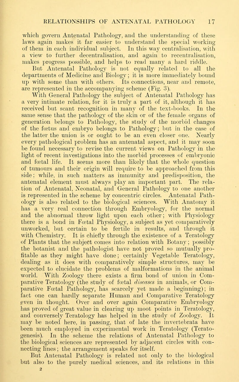 which govern Antenatal Pathology, and the understanding of these laws again makes it far easier to understand the special working of them in each individual subject. In this way centralisation, with a view to further decentralisation, and again to recentralisation, makes progress possible, and helps to read many a hard rifklle. But Antenatal Pathology is not equally related to all the departments of Medicine and Biology; it is more immediately bound up with some than with others. Its connections, near and remote, are represented in the accompanying scheme (Fig. 3). With General Pathology the subject of Antenatal Pathology has a very intimate relation, for it is truly a part of it, although it has received but scant recognition in many of the text-books. In the same sense that the pathology of the skin or of the female organs of generation belongs to Pathology, the study of the morbid changes of the fostus and embryo belongs to Pathology; but in the case of the latter the union is or ought to be an even closer one. Nearly every pathological problem has an antenatal aspect, and it may soon be found necessary to revise the current views on Pathology in the light of recent investigations into the morbid processes of embryonic and foetal life. It seems more than likely that the whole question of tumours and their origin will require to be approached from this side; while, in such matters as immunity and predisposition, the antenatal element must always play an important part. The rela- tion of Antenatal, Neonatal, and General Pathology to one another is represented in the scheme by concentric circles. Antenatal Path- ology is also related to the biological sciences. With Anatomy it has a very real connection through Embryology, for the normal and the abnormal throw light upon each other; with Physiology there is a bond in Foetal Physiology, a subject as yet comparatively unworked, but certain to be fertile in results, and through it with Chemistry. It is chiefly through the existence of a Teratology of Plants that the subject comes into relation with Botany; possibly the botanist and the pathologist have not proved so mutually pro- fitable as they might have done; certainly Vegetable Teratology, dealing as it does with comparatively simple structures, may be expected to elucidate the problems of malformations in the animal world. With Zoology there exists a firm bond of union in Com- parative Teratology (the study of fcetal diseases in animals, or Com- parative Foetal Pathology, has scarcely yet made a beginning); in fact one can hardly separate Human and Comparative Teratology even in thought. Over and over again Comparative Embryology has proved of great value in clearing up moot points in Teratology, and conversely Teratology has helped in the study of Zoology. It may be noted here, in passing, that of late the invertebrata have been much employed in experimental work in Teratology (Terato- genesis). In the scheme the relations of Antenatal Pathology to the biological sciences are represented by adjacent circles with con- necting lines; the arrangement speaks for itself. But Antenatal Pathology is related not only to the biological but also to the purely medical sciences, and its relations in this