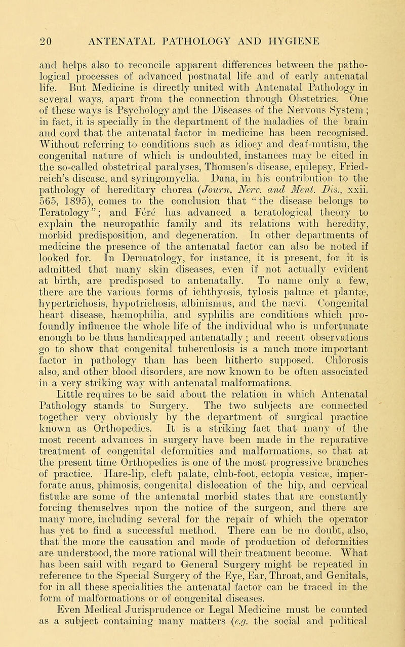 and helps also to reconcile apparent differences between the patho- logical processes of advanced postnatal life and of early antenatal life. But Medicine is directly united with Antenatal Pathology in several ways, apart from the connection through Obstetrics. One of these ways is Psychology and the Diseases of the Nervous System ; in fact, it is specially in the department of the maladies of the brain and cord that the antenatal factor in medicine has been recognised. Without referring to conditions such as idiocy and deaf-mutism, the congenital nature of which is undoubted, instances may be cited in the so-called obstetrical paralyses, Thomsen's disease, epilepsy, Fried- reich's disease, and syringomyelia. Dana, in his contribution to the pathology of hereditary chorea {Journ. Nerv. and Ment. Bis., xxii. 565, 1895), comes to the conclusion that the disease belongs to Teratology; and Fere has advanced a teratological theory to explain the neuropathic family and its relations with heredity, morbid predisposition, and degeneration. In other departments of medicine the presence of the antenatal factor can also be noted if looked for. In Dermatology, for instance, it is present, for it is admitted that many skin diseases, even if not actually evident at birth, are predisposed to antenatally. To name only a few, there are the various forms of ichthyosis, tylosis palmas et planta?, hypertrichosis, hypotrichosis, albinismus, and the nsevi. Congenital heart disease, heemophilia, and syphilis are conditions which pro- foundly influence the whole life of the individual who is unfortunate enough to be thus handicapped antenatally; and recent observations go to show that congenital tuberculosis is a much more important factor in pathology than has been hitherto supposed. Chlorosis also, and other blood disorders, are now known to be often associated in a very striking way with antenatal malformations. Little requires to be said about the relation in which Antenatal Pathology stands to Surgery. The two subjects are connected together very obviously by the department of surgical practice known as Orthopedics. It is a striking fact that many of the most recent advances in surgery have been made in the reparative treatment of congenital deformities and malformations, so that at the present time Orthopedics is one of the most progressive branches of practice. Hare-lip, cleft palate, club-foot, ectopia vesica?, imper- forate anus, phimosis, congenital dislocation of the hip, and cervical fistuke are some of the antenatal morbid states that are constantly forcing themselves upon the notice of the surgeon, and there are many more, including several for the repair of which the operator has yet to find a successful method. There can be no doubt, also, that the more the causation and mode of production of deformities are understood, the more rational will their treatment become. What has been said with regard to General Surgery might be repeated in reference to the Special Surgery of the Eye, Ear, Throat, and Genitals, for in all these specialities the antenatal factor can be traced in the form of malformations or of congenital diseases. Even Medical Jurisprudence or Legal Medicine must be counted as a subject containing many matters (e.g. the social and political