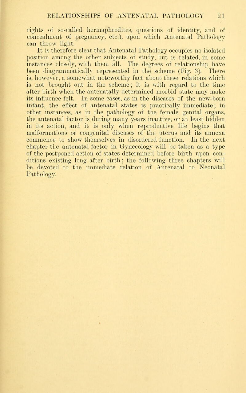 I rights of so-called hermaphrodites, questions of identity, and of concealment of pregnancy, etc.), upon which Antenatal Pathology can throw light. It is therefore clear that Antenatal Pathology occupies no isolated position among the other subjects of study, but is related, in some instances closely, with them all. The degrees of relationship have been diagrammatically represented in the scheme (Fig. 3). There is, however, a somewhat noteworthy fact about these relations which is not brought out in the scheme; it is with regard to the time after birth when the antenatally determined morbid state may make its influence felt. In some cases, as in the diseases of the new-born infant, the effect of antenatal states is practically immediate; in other instances, as in the pathology of the female genital organs, the antenatal factor is during many years inactive, or at least hidden in its action, and it is only when reproductive life begins that malformations or congenital diseases of the uterus and its annexa commence to show themselves in disordered function. In the next chapter the antenatal factor in Gynecology will be taken as a type of the postponed action of states determined before birth upon con- ditions existing long after birth; the following three chapters will be devoted to the immediate relation of Antenatal to Neonatal Pathology.