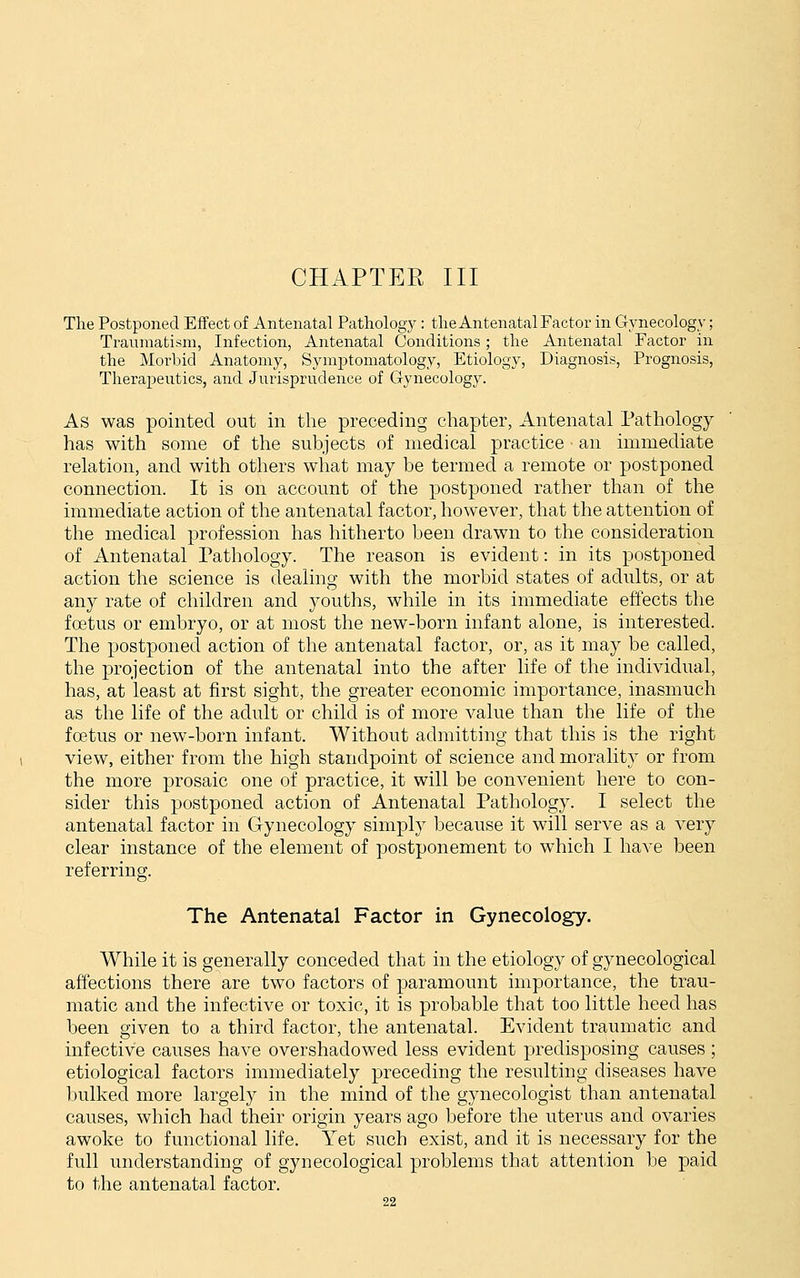 Tlie Postponed Effect of Antenatal Pathology : tlie Antenatal Factor in Gynecology; Traumatism, Infection, Antenatal Conditions; the Antenatal Factor in the Morbid Anatomy, Symptomatology, Etiology, Diagnosis, Prognosis, Therapeutics, and Jurisprudence of Gynecology. As was pointed out in the preceding chapter, Antenatal Pathology- has with some of the subjects of medical practice an immediate relation, and with others what may be termed a remote or postponed connection. It is on account of the postponed rather than of the immediate action of the antenatal factor, however, that the attention of the medical profession has hitherto been drawn to the consideration of Antenatal Pathology. The reason is evident: in its postponed action the science is dealing with the morbid states of adults, or at any rate of children and youths, while in its immediate effects the foetus or embryo, or at most the new-born infant alone, is interested. The postponed action of the antenatal factor, or, as it may be called, the projection of the antenatal into the after life of the individual, has, at least at first sight, the greater economic importance, inasmuch as the life of the adult or child is of more value than the life of the foetus or new-born infant. Without admitting that this is the right view, either from the high standpoint of science and morality or from the more prosaic one of practice, it will be convenient here to con- sider this postponed action of Antenatal Pathology. I select the antenatal factor in Gynecology simply because it will serve as a very clear instance of the element of postponement to which I have been referring. The Antenatal Factor in Gynecology. While it is generally conceded that in the etiology of gynecological affections there are two factors of paramount importance, the trau- matic and the infective or toxic, it is probable that too little heed has been given to a third factor, the antenatal. Evident traumatic and infective causes have overshadowed less evident predisposing causes ; etiological factors immediately preceding the resulting diseases have Inilked more largely in the mind of the gynecologist than antenatal causes, which had their origin years ago before the uterus and ovaries awoke to functional life. Yet such exist, and it is necessary for the full understanding of gynecological problems that attention be paid to the antenatal factor.