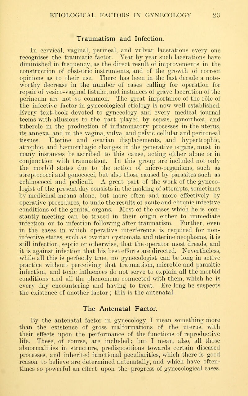 Traumatism and Infection. In cervical, vaginal, perineal, and vulvar lacerations every one recognises the traumatic factor. Year by year such lacerations have diminished in frequency, as the direct result of improvements in the construction of obstetric instruments, and of the growth of correct opinions as to their use. There has been in the last decade a note- worthy decrease in the number of cases calling for operation for repair of vesico-vaginal fistulpe, and instances of grave laceration of the perineum are not so common. The great importance of the role of the infective factor in gynecological etiology is now well established. Every text-book devoted to gynecology and every medical journal teems with allusions to the part j)layed by sepsis, gonorrhoea, and tubercle in the production of inflammatory processes in the uterus, its annexa, and in the vagina, vulva, and pelvic cellular and peritoneal tissues. Uterine and ovarian displacements, and hypertrophic, atrophic, and htemorrhagic changes in the generative organs, must in many instances be ascribed to this cause, acting either alone or in conjunction with traumatism. In this group are included not only the morbid states due to the action of micro-organisms, such as streptococci and gonococci, but also those caused by parasites such as echinococci and pediculi. A great part of the work of the gyneco- logist of the present day consists in the making of attempts, sometimes by medicinal means alone, but more often and more effectively by operative procedures, to undo the results of acute and chronic infective conditions of the genital organs. Most of the cases which he is con- stantly meeting can be traced in their origin either to immediate infection or to infection following after traumatism. Further, even in the cases in which operative interference is required for non- infective states, such as ovarian cystomata and uterine neoplasms, it is still infection, septic or otherwise, that the operator most dreads, and it is against infection that his best eftbrts are directed. Nevertheless, while all this is perfectly true, no gynecologist can be long in active practice without perceiving that traumatism, microbic and parasitic infection, and toxic influences do not serve to explain all the morbid conditions and all the phenomena connected with them, which he is every day encountering and having to treat. Ere long he suspects the existence of another factor ; this is the antenatal. The Antenatal Factor. By the antenatal factor in gynecology, I mean something more than the existence of gross malformations of the uterus, with their effects upon the performance of the functions of reproductive life. These, of course, are included; but I mean, also, all those abnormalities in structure, predispositions towards certain diseased processes, and inherited functional peculiarities, which there is good reason to believe are determined antenatally, and which have often- times so powerful an effect upon the progress of gynecological cases.