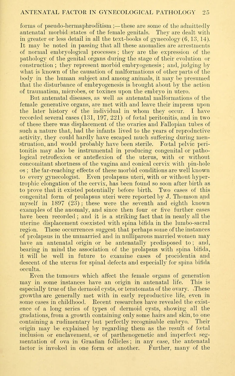 forms of pseudo-hermaphroditism ;—-these are some of the admittedly antenatal morbid states of the female genitals. They are dealt with in greater or less detail in all the text-books of gynecology (6,13, 14). It may be noted in passing that all these anomalies are arrestments of normal embryological processes; they are the expression of the pathology of the genital organs during the stage of their evolution or construction ; they represent morbid embryogenesis ; and, judging by what is known of the causation of malformations of other parts of the body in the human subject and among animals, it may be presumed that the disturbance of embryogenesis is brought about by the action of traumatism, microbes, or toxines upon the embryo in utero. But antenatal diseases, as well as antenatal malformations of the female generative organs, are met with and leave their impress upon the later history of the individual in whom they occur. I have recorded several cases (131, 197, 221) of foetal peritonitis, and in two of these there was displacement of the ovaries and Fallopian tubes of such a nature that, had the infants lived to the years of reproductive activity, they could hardly have escaped much suffering during men- struation, and would probably have been sterile. Foetal pelvic peri- tonitis may also be instrumental in producing congenital or patho- logical retroflexion or anteflexion of the uterus, with or without concomitant shortness of the vagina and conical cervix with pin-hole OS ; the far-reaching effects of these morbid conditions are well known to every gynecologist. Even prolapsus uteri, with or without hyper- trophic elongation of the cervix, has been found so soon after birth as to prove that it existed potentially before birth. Two cases of this congenital form of prolapsus uteri were reported by J. Thomson and myself in 1897 (23); these were the seventh and eighth known examples of the anomaly, and since then four or five further cases have been recorded; and it is a striking fact that in nearly all the uterine displacement coexisted with spina bifida in the lumbo-sacral region. These occurrences suggest that perhaps some of the instances of prolapsus in the unmarried and in nulliparous married women may have an antenatal origin or be antenatally predisposed to ; and, bearing in mind the association of the prolapsus with spina bifida, it will be well in future to examine cases of procidentia and descent of the uterus for spinal defects and especially for spina bifida occulta. Even the tumours which affect the female organs of generation may in some instances have an origin in antenatal life. This is especially true of the dermoid cysts, or teratomata of the ovary. .These growths are generally met with in early reproductive life, even in some cases in childhood. Eecent researches have revealed the exist- ence of a long series of types of dermoid cysts, showing all the gradations, from a growth containing only some hairs and skin, to one containing a rudimentary but perfectly recognisable embryo. Their origin may be explained by regarding them as the result of foetal inclusion or enclavement, or of parthenogenetic and imperfect seg- mentation of ova in Graafian follicles; in any case, the antenatal lactor is invoked in one form or another. Further, many of the