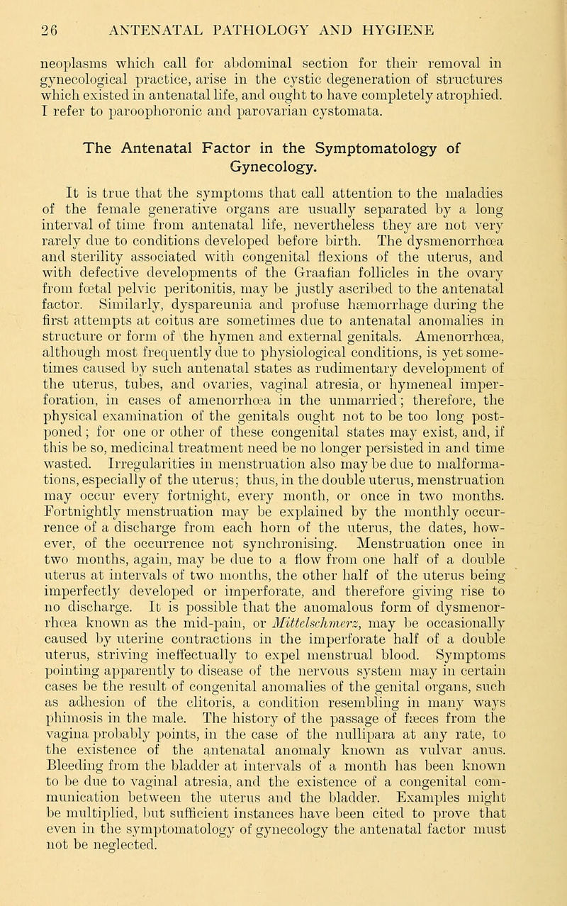 neoplasms which call for abdominal section for their removal in gynecological practice, arise in the cystic degeneration of structures which existed in antenatal life, and ought to have completely atrophied. I refer to paroophoronic and parovarian cystomata. The Antenatal Factor in the Symptomatology of Gynecology. It is true that the symptoms that call attention to the maladies of the female generative organs are usually separated by a long interval of time from antenatal life, nevertheless they are not very rarely due to conditions developed before birth. The dysmenorrhoea and sterility associated with congenital flexions of the uterus, and with defective developments of the Graafian follicles in the ovary from fostal pelvic peritonitis, may be justly ascribed to the antenatal factor. Similarly, dyspareunia and profuse haemorrhage during the first attempts at coitus are sometimes due to antenatal anomalies in structure or form of the hymen and external genitals. Amenorrhoea, although most frequently due to physiological conditions, is yet some- times caused by such antenatal states as rudimentary development of the uterus, tubes, and ovaries, vaginal atresia, or hymeneal imper- foration, in cases of amenorrhoea in the unmarried; therefore, the physical examination of the genitals ought not to be too long post- poned ; for one or other of these congenital states may exist, and, if this be so, medicinal treatment need be no longer persisted in and time wasted. Irregularities in menstruation also may be due to malforma- tions, especially of the uterus; thus, in the double uterus, menstruation may occur every fortnight, every month, or once in two months. Fortnightly menstruation may be explained by the monthly occur- rence of a discharge from each horn of the uterus, the dates, how- ever, of the occurrence not synchronising. Menstruation once in two months, again, may be due to a flow from one half of a double uterus at intervals of two months, the other half of the uterus being imperfectly developed or imperforate, and therefore giving rise to no discharge. It is possible that the anomalous form of dysmenor- rhea known as the mid-pain, or Mittclschriierz, may be occasionally caused by uterine contractions in the imperforate half of a double uterus, striving ineffectually to expel menstrual blood. Symptoms pointing apparently to disease of the nervous system may in certain cases be the result of congenital anomalies of the genital organs, such as adhesion of the clitoris, a condition resembling in many ways phimosis in the male. The history of the passage of fteces from the vagina probably points, in the case of the nullipara at any rate, to the existence of the antenatal anomaly known as vulvar anus. Bleeding from the bladder at intervals of a month has been known to be due to vaginal atresia, and the existence of a congenital com- munication between the uterus and the bladder. Examples might be multiplied, but sufficient instances have been cited to prove that even in the symptomatology of gynecology the antenatal factor must not be neslected.