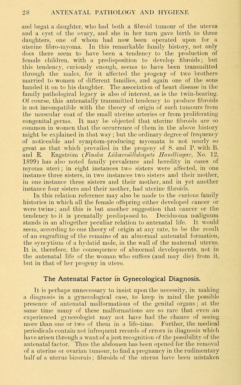 and begat a daughter, who had both a fibroid tumour of the uterus and a cyst of the ovary, and she in her turn gave birth to three daughters, one of whom had now been operated upon for a uterine fibro-myoma. In this remarkable family history, not only does there seem to have been a tendency to the production of female children, with a predisposition to develop fibroids; but this tendency, curiously enough, seems to have been transmitted through the males, for it ah'ected the progeny of two brothers married to women of difi'erent families, and again one of the sons handed it on to his daughter. The association of heart disease in the family pathological legacy is also of interest, as is the twin-bearing. Of course, this antenatally transmitted tendency to produce fibroids is not incompatible with the theory of origin of such tumours from the muscular coat of the small uterine arteries or from proliferating congenital germs. It may be objected that uterine fibroids are so common in women that the occurrence of them in the above history might be explained in that way; but the ordinary degree of frequency of noticeable and symptom-producing myomata is not nearly so great as that which prevailed in the progeny of S. and P. with B. and E. Engstrom (FinsJca Ldkares'dUskapets Handlingar, No. 12, 1899) has also noted family prevalence and heredity in cases of myoma uteri; in eight instances two sisters were affected, in one instance three sisters, in two instances two sisters and their mother, in one instance three sisters and their mother, and in yet another instance four sisters and their mother, had uterine fibroids. In this relation reference may also be made to the curious family histories in which all the female offspring either developed cancer or were twins; and this is but another suggestion that cancer or the tendency to it is prenatally predisposed to. Deciduoma malignum stands in an altogether peculiar relation to antenatal life. It would seem, according to one theory of origin at any rate, to be the result of an engrafting of the remains of an abnormal antenatal formation, the syncytium of a hydatid mole, in the wall of the maternal uterus. It is, therefore, the consequence of abnormal developments, not in the antenatal life of the woman who suffers (and may die) from it, but in that of her progeny in utero. The Antenatal Factor in Gynecological Diagnosis. It is perhaps unnecessary to insist upon the necessity, in making a diagnosis in a gynecological case, to keep in mind the possible presence of antenatal malformations of the genital organs; at the same time many of these malformations are so rare that even an experienced gynecologist may not have had the chance of seeing more than one or two of them in a life-time. Further, the medical periodicals contain not infrequent records of errors in diagnosis which have arisen through a want of a just recognition of the possibility of the antenatal factor. Thus the abdomen has been opened for the removal of a uterine or ovarian tumour, to find a pregnancy in the rudimentary half of a uterus bicornis; fibroids of the uterus have been mistaken