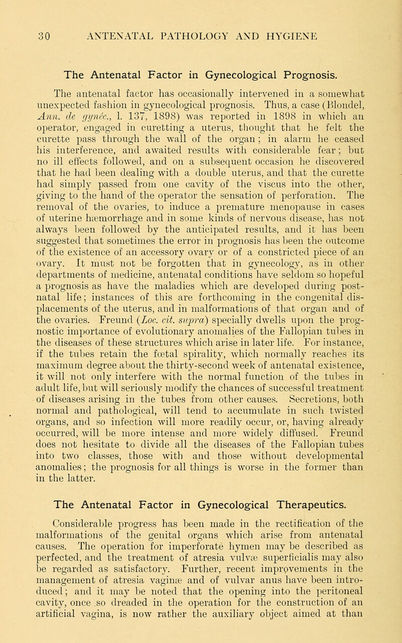 The Antenatal Factor in Gynecological Prognosis. The antenatal factor has occasionally intervened in a somewhat unexpected fashion in gynecological prognosis. Thus, a case (Blondel, Ami. cle gynec, 1. 137, 1898) was reported in 1898 in which an operator, engaged in curetting a uterus, thought that he felt the curette pass through the wall of the organ; in alarm he ceased his interference, and awaited results with considerable fear; but no ill effects followed, and on a subsequent occasion he discovered that he had been dealing with a double uterus, and that the curette had simply passed from one cavity of the viscus into the other, giving to the hand of the operator the sensation of perforation. The removal of the ovaries, to induce a premature menopause in cases of uterine htemorrhage and in some kinds of nervous disease, has not always been followed by the anticipated results, and it has been suggested that sometimes the error in prognosis has been the outcome of the existence of an accessory ovary or of a constricted piece of an ovary. It must not be forgotten that in gynecology, as in other departments of medicine, antenatal conditions have seldom so hopeful a prognosis as have the maladies which are developed during post- natal life; instances of this are forthcoming in the congenital dis- placements of the uterus, and in malformations of that organ and of the ovaries. Freund {Loc. cit. supra) specially dwells upon the prog- nostic importance of evolutionary anomalies of the Fallopian tubes in the diseases of these structures which arise in later life. For instance, if the tubes retain the foetal spirality, which normally reaches its maximum degree about the thirty-second week of antenatal existence, it will not only interfere with the normal function of the tubes in adult life, but will seriously modify the chances of successful treatment of diseases arising in the tubes from other causes. Secretions, both normal and pathological, will tend to accumulate in such twisted organs, and so infection will more readily occur, or, having already occurred, will be more intense and more widely diffused. Freund does not hesitate to divide all the diseases of the Fallopian tubes into two classes, those with and those without developmental anomalies; the prognosis for all things is worse in the former than in the latter. The Antenatal Factor in Gynecological Therapeutics. Considerable progress has been made in the rectification of the malformations of the genital organs which arise from antenatal causes. The operation for imperforate hymen may be described as perfected, and the treatment of atresia vulvas superficialis may also be regarded as satisfactory. Further, recent improvements in the management of atresia vaginte and of vulvar anus have been intro- duced ; and it may be noted that the opening into the peritoneal cavity, once .so dreaded in the operation for the construction of an artificial vagina, is now rather the auxiliary object aimed at than
