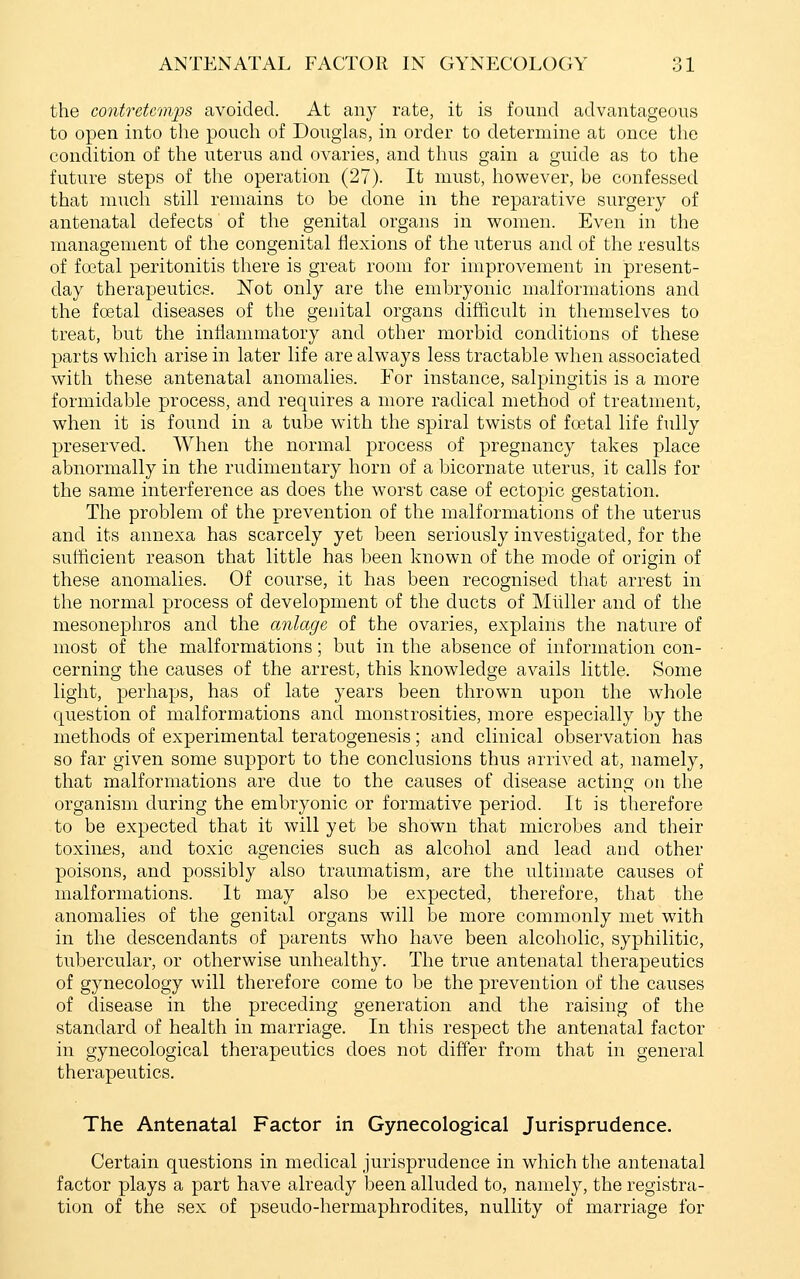 the contretemps avoided. At any rate, it is found advantageous to open into the pouch of Douglas, in order to determine at once the condition of the uterus and ovaries, and thus gain a guide as to the future steps of the operation (27). It must, however, be confessed that much still remains to be done in the reparative surgery of antenatal defects of the genital organs in women. Even in the management of the congenital flexions of the uterus and of the results of foetal peritonitis there is great room for improvement in present- day therapeutics. Not only are the embryonic malformations and the foetal diseases of the genital organs difficult in themselves to treat, but the inflammatory and other morbid conditions of these parts which arise in later life are always less tractable when associated with these antenatal anomalies. For instance, salpingitis is a more formidable process, and requires a more radical method of treatment, when it is found in a tube with the spiral twists of foetal life fully preserved. When the normal process of pregnancy takes place abnormally in the rudimentary horn of a bicornate uterus, it calls for the same interference as does the worst case of ectopic gestation. The problem of the prevention of the malformations of the uterus and its annexa has scarcely yet been seriously investigated, for the suiiicient reason that little has been known of the mode of origin of these anomalies. Of course, it has been recognised that arrest in the normal process of development of the ducts of Miiller and of the mesonephros and the anlage of the ovaries, explains the nature of most of the malformations; but in the absence of information con- cerning the causes of the arrest, this knowledge avails little. Some light, perhaps, has of late years been thrown upon the whole question of malformations and monstrosities, more especially by the methods of experimental teratogenesis; and clinical observation has so far given some support to the conclusions thus arrived at, namely, that malformations are due to the causes of disease acting on the organism during the embryonic or formative period. It is therefore to be expected that it will yet be shown that microbes and their toxinfis, and toxic agencies such as alcohol and lead and other poisons, and possibly also traumatism, are the ultimate causes of malformations. It may also be expected, therefore, that the anomalies of the genital organs will be more commonly met with in the descendants of parents who have been alcoholic, syphilitic, tubercular, or otherwise unhealthy. The true antenatal therapeutics of gynecology will therefore come to be the prevention of the causes of disease in the preceding generation and the raising of the standard of health in marriage. In this respect the antenatal factor in gynecological therapeutics does not differ from that in general therapeutics. The Antenatal Factor in Gynecological Jurisprudence. Certain questions in medical jurisprudence in which the antenatal factor plays a part have already been alluded to, namely, the registra- tion of the sex of pseudo-hermaphrodites, nullity of marriage for