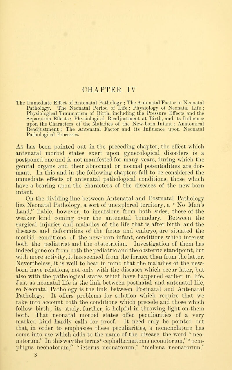 CHAPTER IV The Immediate Effect of Antenatal Patliology ; The Antenatal Factor in Neonatal Pathology. The Neonatal Period of Life ; Physiology of Neonatal Life ; Physiological Traumatism of Birth, including the Pressure Effects and the Separation Effects; Physiological Readjustment at Birth, and its Influence uiDon the Characters of the Maladies of the New-born Infant; Anatomical Eeadjustment; The Antenatal Factor and its Influence upon Neonatal Pathological Processes. As has been pointed out in the preceding chapter, the effect which antenatal morbid states exert upon gynecological disorders is a postponed one and is not manifested for many years, during which the genital organs and their abnormal or normal potentialities are dor- mant. In this and in the following chapters fall to be considered the immediate effects of antenatal pathological conditions, those which have a bearing upon the characters of the diseases of the new-born infant. On the dividing line between Antenatal and Postnatal Pathology lies Neonatal Pathology, a sort of unexplored territory, a  No Man's Land, liable, however, to incursions from both sides, those of the weaker kind coming over the antenatal boundary. Between the surgical injuries and maladies of the life that is after birth, and the diseases and deformities of the foetus and embryo, are situated the morbid conditions of the new-born infant, conditions which interest both the pediatrist and the obstetrician. Investigation of them has indeed gone on from both the pediatric and the obstetric standpoint, but with more activity, it has seemed, from the former than from the latter. Nevertheless, it is well to bear in mind that the maladies of the new- born have relations, not only with the diseases which occur later, but also with the pathological states which have happened earlier in life. Just as neonatal life is the link between postnatal and antenatal life, so Neonatal Pathology is the link between Postnatal and Antenatal Pathology. It offers problems for solution which require that we take into account both the conditions which precede and those which follow birth; its study, further, is helpful in throwing light on them both. That neonatal morbid states offer peculiarities of a very marked kind hardly calls for proof. It need only be pointed out that, in order to emphasise these peculiarities, a nomenclature has come into use which adds to the name of the disease the word  neo- natorum. In this way the terms cephalhaematoma neonatorum, pem- phigus neonatorum, icterus neonatorum, mehena neonatorum, 3