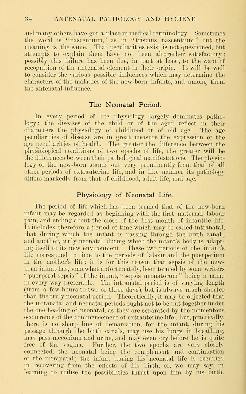 and many others have got a place in medical terminology. Sometimes the word is  nascentium, as in  trismus nascentium, but the meaning is the same. That peculiarities exist is not questioned, but attempts to explain them have not been altogether satisfactory; possibly this failure has been due, in part at least, to the want of recognition of the antenatal element in their origin. It will be well to consider the various possible influences which may determine the characters of the maladies of the new-born infants, and among them the antenatal influence. The Neonatal Period. In every period of life physiology largely dominates patho- logy; the diseases of the child or of the aged reflect in their characters the physiology of childhood or of old age. The age peculiarities of disease are in great measure the expression of the age peculiarities of health. The greater the difference between the physiological conditions of two epochs of life, the greater will be the differences between their pathological manifestations. The physio- logy of the new-born stands out very prominently from that of all other periods of extrauterine life, and in like manner its pathology differs markedly from that of childhood, adult life, and age. Physiology of Neonatal Life. The period of life which has been termed that of the new-born infant may be regarded as beginning with the first maternal labour pain, and ending about the close of the first month of infantile life. It includes, therefore, a period of time which may be called intranatal, that during which the infant is passing through the birth canal; and another, truly neonatal, during which the infant's body is adapt- ing itself to its new environment. These two periods of the infant's life correspond in time to the periods of labour and the puerperium in the mother's life; it is for this reason that sepsis of the new- born infant has, somewhat unfortunately, been termed by some writers  puerperal sepsis  of the infant,  sepsis neonatorum  being a name in every way preferable. The intranatal period is of varying length (from a few hours to two or three days), but is always much shorter than the truly neonatal period. Theoretically, it may be objected that the intranatal and neonatal periods ought not to be put together under the one heading of neonatal, as they are separated by the momentous occurrence of the commencement of extrauterine life ; but, practically, there is no sharp line of demarcation, for the infant, during his passage through the birth canals, may use his lungs in breathing, may pass meconium and urine, and may even cry before he is quite free of the vagina. Further, the two epochs are very closely connected, the neonatal being the complement and continuation of the intranatal; the infant during his neonatal life is occupied in recovering from the effects of his birth, or, we may say, in learning to utilise the possibilities thrust upon him by his birth.