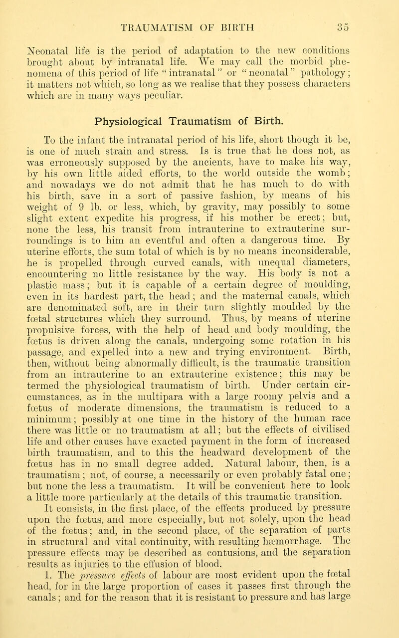jSTeonatal life is the period of adaptation to the new conditions brought about bj intranatal life. We may call the morbid phe- nomena of this period of life  intranatal or  neonatal pathology ; it matters not which, so long as we realise that they possess characters which are in many ways peculiar. Physiological Traumatism of Birth. To the infant the intranatal period of his life, short though it be, is one of much strain and stress. Is is true that he does not, as was erroneously supposed by the ancients, have to make his way, by his own little aided efforts, to the world outside the womb; and nowadays we do not admit that he has much to do with his birth, save in a sort of passive fashion, by means of his weight of 9 lb. or less, which, by gravity, may possibly to some slight extent expedite his progress, if his mother be erect; but, none the less, his transit from intrauterine to extrauterine sur- toundings is to him an eventful and often a dangerous time. By uterine efforts, the sum total of which is by no means inconsiderable, he is propelled through curved canals, with unequal diameters, encountering no little resistance by the way. His body is not a plastic mass; but it is capable of a certain degree of moulding, even in its hardest part, the head; and the maternal canals, which are denominated soft, are in their turn slightly moulded by the foetal structures which they surround. Thus, by means of uterine propulsive forces, with the help of head and body moulding, the foetus is driven along the canals, undergoing some rotation in his passage, and expelled into a new and trying environment. Birth, then, without being abnormally difficult, is the traumatic transition from an intrauterine to an extrauterine existence; this may be termed the physiological traumatism of birth. Under certain cir- cumstances, as in the multipara with a large roomy pelvis and a foetus of moderate dimensions, the traumatism is reduced to a minimum; possibly at one time in the history of the human race there was little or no traumatism at all; but the effects of civilised life and other causes have exacted payment in the form of increased birth traumatism, and to this the headward development of the foetus has in no small degree added. Natural labour, then, is a traumatism ; not, of course, a necessarily or even probably fatal one ; but none the less a traumatism. It will be convenient here to look a little more particularly at the details of this traumatic transition. It consists, in the first place, of the effects produced by pressure upon the foetus, and more especially, but not solely, upon the head of the foetus; and, in the second place, of the separation of parts in structural and vital continuity, with resulting hemorrhage. The pressure effects may be described as contusions, and the separation results as injuries to the effusion of blood. 1. The 2^'i'essure effects of labour are most evident upon the foetal head, for in the large proportion of cases it passes first through the canals ; and for the reason that it is resistant to pressure and has large
