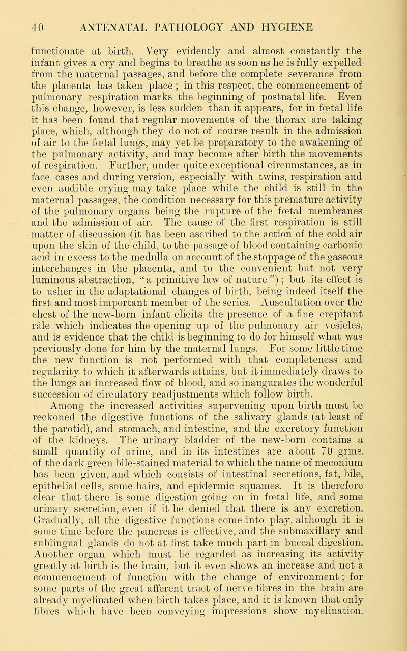 functionate at birth. Very evidently and almost constantly the infant gives a cry and begins to breathe as soon as he is fully expelled from the maternal passages, and before the complete severance from the placenta has taken place ; in this respect, the commencement of pulmonary respiration marks the beginning of postnatal life. Even this change, however, is less sudden than it appears, for in fcetal life it has been found that regular movements of the thorax are taking place, which, although they do not of course result in the admission of air to the fo3tal lungs, may yet be preparatory to the awakening of the pulmonary activity, and may become after birth the movements of respiration. Further, under quite exceptional circumstances, as in face cases and during version, especially with twins, respiration and even audible crying may take place while the child is still in the maternal passages, the condition necessary for this premature activity of the pulmonary organs being the rupture of the foetal membranes and the admission of air. The cause of the first respiration is still matter of discussion (it has been ascribed to the action of the cold air upon the skin of the child, to the passage of blood containing carbonic acid in excess to the medulla on account of the stoppage of the gaseous interchanges in the placenta, and to the convenient bvit not very luminous abstraction,  a primitive law of nature ) ; but its effect is to usher in the adaptational changes of birth, being indeed itself the first and most important member of the series. Auscultation over the chest of the new-born infant elicits the presence of a fine crepitant rtde which indicates the opening up of the pulmonary air vesicles, and is evidence that the child is beginning to do for himself what was previously done for him by the maternal lungs. For some little time the new function is not performed with that completeness and regularity to which it afterwards attains, but it immediately draws to the lungs an increased flow of blood, and so inaugurates the wonderful succession of circulatory readjustments which follow birth. Among the increased activities supervening upon birth must be reckoned the digestive functions of the salivary glands (at least of the parotid), and stomach, and intestine, and the excretory function of the kidneys. The urinary bladder of the new-born contains a small quantity of urine, and in its intestines are about 70 grms. of the dark green bile-stained material to which the name of meconium has been given, and which consists of intestinal secretions, fat, bile, epithelial cells, some hairs, and epidermic squames. It is therefore clear that there is some dioestion going on in fcetal life, and some urinary secretion, even if it be denied that there is any excretion. Gradually, all the digestive functions come into play, although it is some time before the pancreas is effective, and the submaxillary and sublingual glands do not at first take much part in buccal digestion. Another organ which must be regarded as increasing its activity greatly at birth is the brain, but it even shows an increase and not a commencement of function with the change of environment; for some parts of the great afferent tract of nerve fibres in the brain are already myelinated when birth takes place, and it is known that only fibres which have been conveying impressions show myelination.