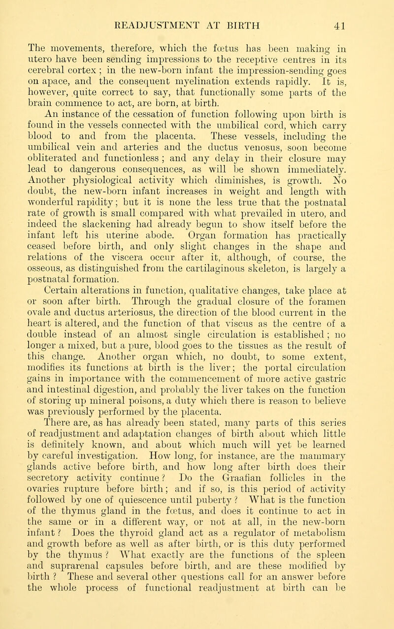 The movements, therefore, which the foetus has been making in utero have been sending impressions to the receptive centres in its cerebral cortex ; in the new-born infant the impression-sending goes on apace, and the consequent myelination extends rapidly. It is, however, quite correct to say, that functionally some parts of the brain commence to act, are born, at birth. An instance of the cessation of function following upon birth is found in the vessels connected with the umbilical cord, which carry blood to and from the placenta. These vessels, including the umbilical vein and arteries and the ductus venosus, soon become obliterated and functionless ; and any delay in their closure may lead to dangerous consequences, as will be shown immediately. Another physiological activity which diminishes, is growth. No doubt, the new-born infant increases in weio;ht and length with wonderful rapidity; but it is none the less true that the postnatal rate of growth is small compared with what prevailed in utero, and indeed the slackening had already begun to show itself before the infant left his uterine abode. Organ formation has practically ceased before birth, and only slight changes in the shape and relations of the viscera occur after it, although, of course, the osseous, as distinguished from the cartilaginous skeleton, is largely a postnatal formation. Certain alterations in function, qualitative changes, take place at or soon after birth. Through the gradual closure of the foramen ovale and ductus arteriosus, the direction of the blood current in the heart is altered, and the function of that viscus as the centre of a double instead of an almost single circulation is established ; no longer a mixed, but a pure, blood goes to the tissues as the result of this change. Another organ which, no doubt, to some extent, modifies its functions at birth is the liver; the portal circulation gains in importance with the commencement of more active gastric and intestinal digestion, and probably the liver takes on the function of storing up mineral poisons, a duty which there is reason to believe was previously performed by the placenta. There are, as has already been stated, many parts of this series of readjustment and adaptation changes of birth about which little is definitely known, and about which much will yet be learned by careful investigation. How long, for instance, are the mammary glands active before birth, and how long after birth does their secretory activity continue ? Do the Graafian follicles in the ovaries rupture before birth; and if so, is this period of activity followed by one of quiescence until puberty ? What is the function of the thymus gland in the fretus, and does it continue to act in the same or in a different way, or not at all, in the new-born infant ? Does the thyroid gland act as a regulator of metabolism and growth before as well as after birth, or is this duty performed by the thymus ? What exactly are the functions of the spleen and suprarenal capsules before birth, and are these modified by birth ? These and several other questions call for an answer before the whole process of functional readjustment at birth can be