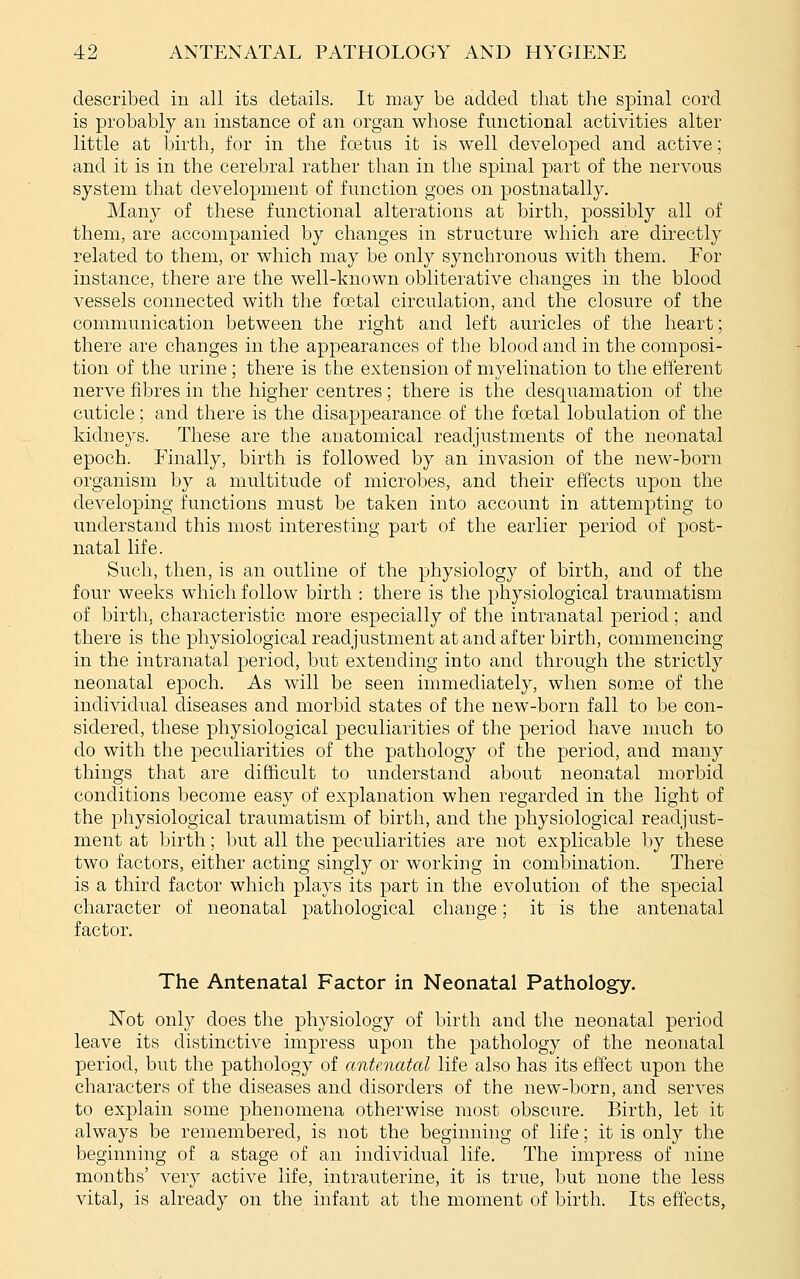 described in all its details. It may be added that the spinal cord is probably an instance of an organ whose functional activities alter little at birth, for in the foetus it is well developed and active; and it is in the cerebral rather than in the spinal part of the nervous system that development of function goes on postnatally. Many of these functional alterations at birth, possibly all of them, are accompanied by changes in structure which are directly related to them, or which may be only synchronous with them. For instance, there are the well-known obliterative changes in the blood vessels connected with the foetal circulation, and the closure of the communication between the right and left auricles of the heart; there are changes in the appearances of the blood and in the composi- tion of the urine ; there is the extension of myelination to the efterent nerve fibres in the higher centres; there is the desquamation of the cuticle; and there is the disappearance of the foetal lobulation of the kidneys. These are the anatomical readjustments of the neonatal epoch. Finally, birth is followed by an invasion of the new-born organism by a multitude of microbes, and their effects upon the developing functions must be taken into account in attempting to understand this most interesting part of the earlier period of post- natal life. Such, then, is an outline of the physiology of birth, and of the four weeks which follow birth : there is the physiological traumatism of birth, characteristic more especially of the intranatal period; and there is the physiological readjustment at and after birth, commencing in the intranatal period, but extending into and through the strictly neonatal epoch. As will be seen immediately, when some of the individual diseases and morbid states of the new-born fall to be con- sidered, these physiological peculiarities of the period have much to do with the peculiarities of the pathology of the period, and many things that are difficult to understand about neonatal morbid conditions become easy of explanation when regarded in the light of the physiological traumatism of birth, and the physiological readjust- ment at birth; but all the peculiarities are not explicable by these two factors, either acting singly or working in combination. There is a third factor which plays its part in the evolution of the special character of neonatal pathological change; it is the antenatal factor. The Antenatal Factor in Neonatal Pathology. Not only does the physiology of birth and the neonatal period leave its distinctive impress upon the pathology of the neonatal period, but the pathology of antenatal life also has its effect upon the characters of the diseases and disorders of the new-born, and serves to explain some phenomena otherwise most obscure. Birth, let it always be remembered, is not the beginning of life; it is only the beginning of a stage of an individual life. The impress of nine months' very active life, intrauterine, it is true, but none the less vital, is already on the infant at the moment of birth. Its effects,