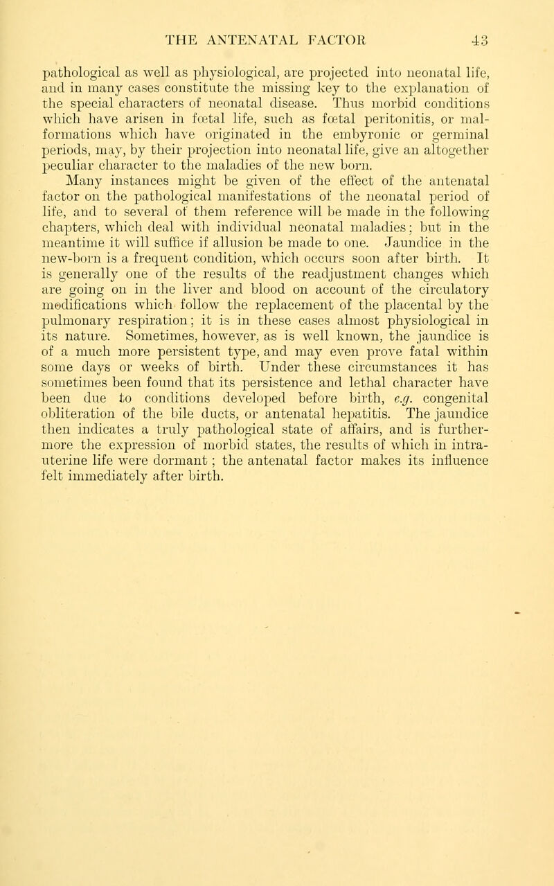 pathological as well as physiological, are projected into neonatal life, and in many cases constitute the missing key to the explanation of the special characters of neonatal disease. Thus morbid conditions which have arisen in fcetal life, such as foetal peritonitis, or mal- formations which have originated in the embyronic or germinal periods, may, by their projection into neonatal life, give an altogether peculiar character to the maladies of the new born. Many instances might be given of the effect of the antenatal factor on the pathological manifestations of the neonatal period of life, and to several of them reference will be made in the following chapters, which deal with individual neonatal maladies; but in the meantime it will suffice if allusion be made to one. Jaundice in the new-born is a frequent condition, which occurs soon after birth. It is generally one of the results of the readjustment changes which are going on in the liver and blood on account of the circulatory modifications which follow the replacement of the placental by the pulmonary respiration; it is in these cases almost physiological in its nature. Sometimes, however, as is well known, the jaundice is of a much more persistent type, and may even prove fatal within some days or weeks of birth. Under these circumstances it has sometimes been found that its persistence and lethal character have been due to conditions developed before birth, e.g. congenital obliteration of the bile ducts, or antenatal hepatitis. The jaundice then indicates a truly pathological state of affairs, and is further- more the expression of morbid states, the results of which in intra- uterine life were dormant; the antenatal factor makes its influence felt immediately after birth.