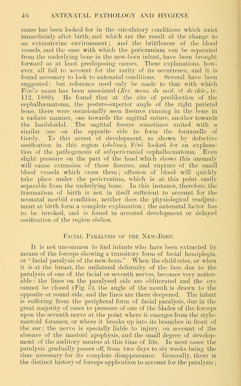 cause has been looked for in the circulatory conditions which exist immediately after birth, and which are the result of the change to an extrauterine environment; and the brittleness of the blood vessels, and the ease with which the pericranium can be separated from the underlying bone in the new-born infant, have been brought forward as at least predisposing causes. These explanations, how- ever, all fail to account for the rarity of its occurrence, and it is found necessary to look to antenatal conditions. Several have been suggested; Ijut reference need only be made to that with which Fere's name has been associated {Rev. mens, cle mid. et cle cMr.^ iv. 112, 1880). He found that at the site of predilection of the cephalhasmatoma, the postero-superior angle of the right parietal bone, there were occasionally seen fissures running in the bone in a radiate manner, one towards the sagittal suture, another towards the lambdoidal. The sagittal fissure sometimes united with a similar one on the opposite side to form the fontanelle of Gerdy. To this arrest of development, as shown by defective ossification in this region (ohelion), Fere looked for an explana- tion of the pathogenesis of subpericranial cephalhematoma. Even slight pressure on the part of the head which shows this anomaly will cause extension of these fissures, and rupture of the small blood vessels which cross them; effusion of jjlood will quickly take place under the pericranium, which is at this point easily separable from the underlying bone. In this instance, therefore, the traumatism of birth is not in itself sufficient to account for the neonatal morbid condition, neither does the physiological readjust- ment at birth form a complete explanation ; the antenatal factor has to be invoked, and is found in arrested development or delayed ossification of the region ohelion. Facial Paralysis of the New-Boen. It is not uncommon to find infants who have been extracted by means of tlie forceps showing a transitory form of facial hemiplegia, or  facial paralysis of the new-born. When the child cries, or when it is at the breast, the unilateral deformity of the face, due to the paralysis of one of the facial or seventh nerves, becomes very notice- able : the lines on the paralysed side are obliterated and the eye cannot be closed (Fig. 5), the angle of the mouth is drawn to the opposite or sound side, and the lines are there deepened. The infant is suffering from the peripheral form of facial paralysis, due in the great majority of cases to pressure of one of the blades of the forceps upon the seventh nerve at the point where it emerges from the stylo- mastoid foramen, or where it breaks up into its branches in front of the ear; the nerve is specially liable to injury, on account of the absence of the mastoid apophysis, and the small degree of develop- ment of the auditor}^ meatus at this time of life. In most cases the paralysis gradually passes off, from two days to six weeks being the time necessary for its complete disappearance. Generally, there is the distinct history of forceps application to account for the paralysis ;