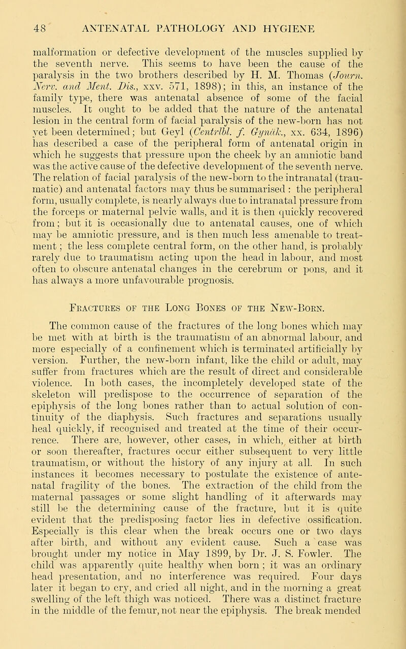 malformation or defective development of the muscles supplied by the seventh nerve. This seems to have been the cause of the paralysis in the two brothers described by H. M. Thomas {Journ. Nerv. and Ment. Dis., xxv. 571, 1898); in this, an instance of the family type, there was antenatal absence of some of the facial muscles. It ought to be added that the nature of the antenatal lesion in the central form of facial paralysis of the new-born has not yet been determined; but Geyl (CentrlU. f. Gyndk., xx. 634, 1896) has described a case of the peripheral form of antenatal origin in wdiich he suggests that pressure upon the cheek by an amniotic band was the active cause of the defective development of the seventh nerve. The relation of facial paralysis of the new-born to the intranatal (trau- matic) and antenatal factors may thus be summarised : the peripheral form, usually complete, is nearly always due to intranatal pressure from the forceps or maternal pelvic walls, and it is then quickly recovered from; but it is occasionally due to antenatal causes, one of which may be amniotic pressure, and is then much less amenable to treat- ment ; the less complete central form, on the other hand, is probably rarely due to traumatism acting upon the head in labour, and most often to obscure antenatal changes in the cerebrum or pons, and it has always a more unfavourable prognosis. Fractures of the Long Bones of the New-Born. The common cause of the fractures of the long bones which may be met with at birth is the traumatism of an abnormal labour, and more especially of a confinement which is terminated artificially by version. Further, the new-born infant, like the child or adult, may suffer from fractures which are the result of direct and considerable violence. In both cases, the incompletely developed state of the skeleton will predispose to the occurrence of separation of the epiphysis of the long bones rather than to actual solution of con- tinuity of the diaphysis. Such fractures and separations usually heal quickly, if recognised and treated at the time of their occur- rence. There are, however, other cases, in which,^ either at birth or soon thereafter, fractures occur either subsequent to very little traumatism, or without the history of any injury at all. In such instances it becomes necessary to postulate the existence of ante- natal fragility of the bones. The extraction of the child from the maternal passages or some slight handling of it afterwards may still be the determining cause of the fracture, but it is quite evident that the predisposing factor lies in defective ossification. Especially is this clear when the break occurs one or two days after birth, and without any evident cause. Such a' case was brought under my notice in May 1899, by Dr. J. S. Fowler. The child was apparently quite healthy when born ; it was an ordinary head presentation, and no interference was required. Four days later it began to cry, and cried all night, and in the morning a great swelling of the left thigh was noticed. There was a distinct fracture in the middle of the femur, not near the epiphysis. The break mended