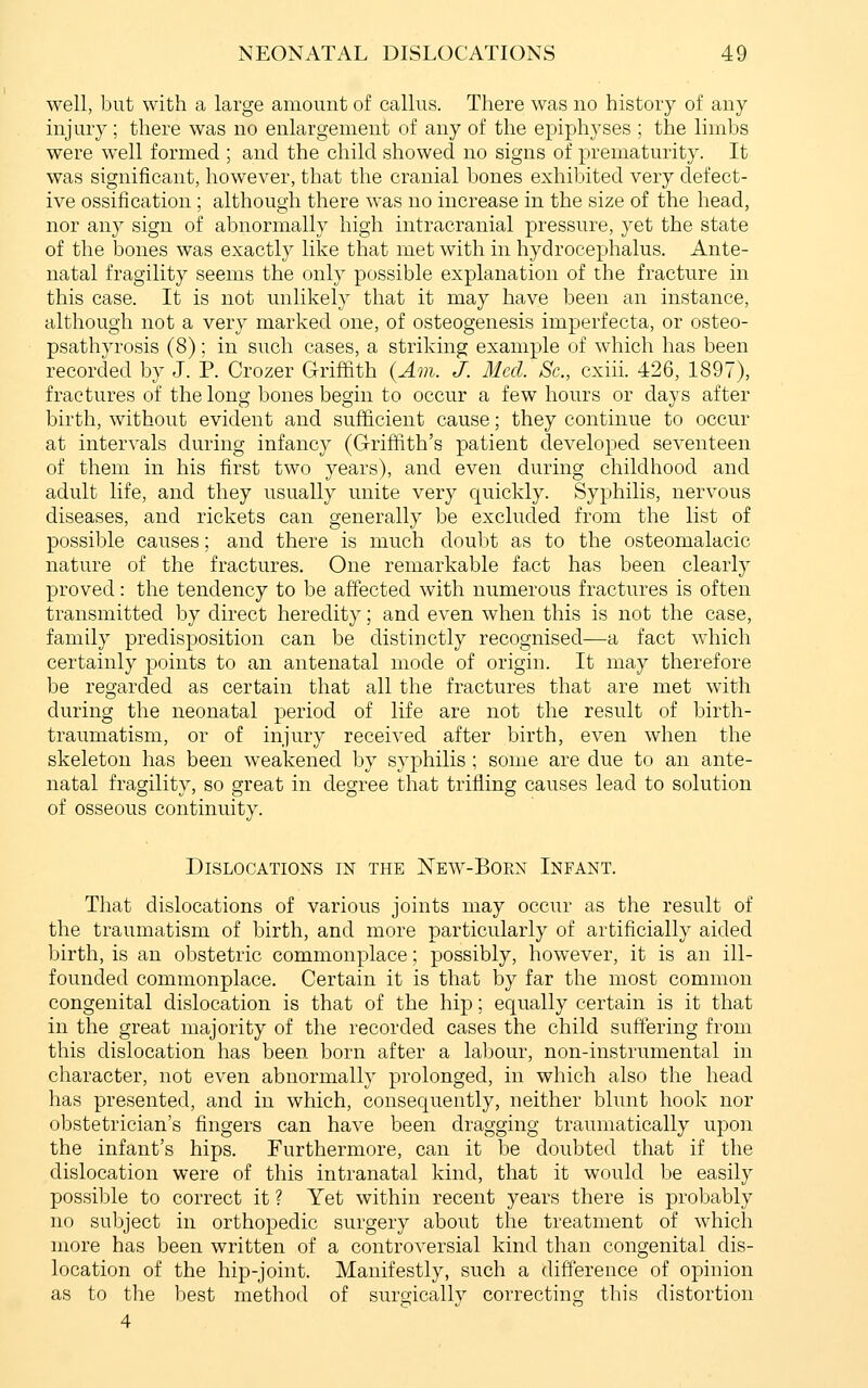 well, but with a large amount of callus. There was no history of any injury; there was no enlargement of any of the epiphyses ; the limbs were well formed ; and the child showed no signs of prematurity. It was significant, however, that the cranial bones exhibited very defect- ive ossification ; although there was no increase in the size of the head, nor an}^ sign of abnormally high intracranial pressure, yet the state of the bones was exactly like that met with in hydrocephalus. Ante- natal fragility seems the only possible explanation of the fracture in this case. It is not unlikely that it may have been an instance, although not a very marked one, of osteogenesis imperfecta, or osteo- psathyrosis (8); in such cases, a striking example of which has been recorded by J. P. Crozer Griffith (Am. J. Med. Sc, cxiii. 426, 1897), fractures of the long bones begin to occur a few hours or days after birth, without evident and sufficient cause; they continue to occur at intervals during infancy (Griffith's patient developed seventeen of them in his first two years), and even during childhood and adult life, and they usually unite very quickly. Syphilis, nervous diseases, and rickets can generally be excluded from the list of possible causes; and there is much doubt as to the osteomalacic nature of the fractures. One remarkable fact has been clearly proved: the tendency to be affected with numerous fractures is often transmitted by direct heredity; and even when this is not the case, family predisposition can be distinctly recognised—a fact which certainly points to an antenatal mode of origin. It may therefore be regarded as certain that all the fractures that are met with during the neonatal period of life are not the result of birth- traumatism, or of injury received after birth, even when the skeleton has been weakened by syphilis ; some are due to an ante- natal fragility, so great in degree that trifling causes lead to solution of osseous continuity. Dislocations in the New-Borx Infant. That dislocations of various joints may occur as the result of the traumatism of birth, and more particularly of artificially aided birth, is an obstetric commonplace; possibly, however, it is an ill- founded commonplace. Certain it is that by far the most common congenital dislocation is that of the hip; equally certain is it that in the great majority of the recorded cases the child suffering from this dislocation has been born after a labour, non-instrumental in character, not even abnormally prolonged, in which also the head has presented, and in which, consequently, neither blunt hook nor obstetrician's fingers can have been dragging traumatically upon the infant's hips. Furthermore, can it be doubted that if the dislocation were of this intranatal kind, that it would be easily possible to correct it ? Yet within recent years there is probably no subject in orthopedic surgery about the treatment of which more has been written of a controversial kind than congenital dis- location of the hip-joint. Manifestly, such a difference of opinion as to the best method of surgically correcting this distortion 4