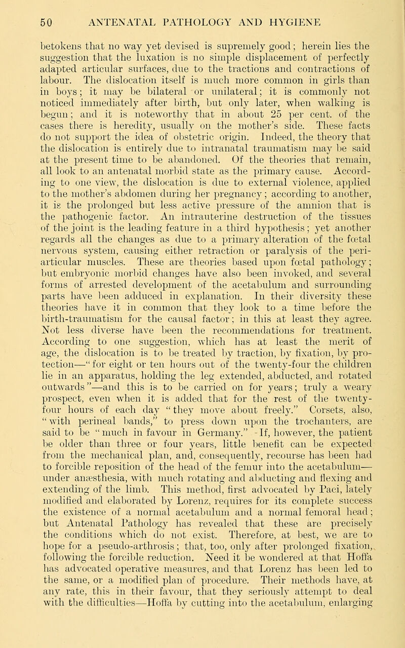 betokens that no way yet devised is supremely good; herein lies the suggestion that the luxation is no simple displacement of perfectly adapted articular surfaces, due to the tractions and contractions of labour. The dislocation itself is much more common in girls than in boys; it may be bilateral or unilateral; it is commonly not noticed immediately after birth, but only later, when walking is begun; and it is noteworthy that in about 25 per cent, of the cases there is heredity, usually on the mother's side. These facts do not support the idea of obstetric origin. Indeed, the theory that the dislocation is entirely due to intranatal traumatism may be said at the present time to be abandoned. Of the theories that remain, all look to an antenatal morbid state as the primary cause. Accord- ing to one view, the dislocation is due to external violence, applied to the mother's abdomen during her pregnancy; according to another, it is the prolonged but less active pressure of the amnion that is the pathogenic factor. An intrauterine destruction of the tissues of the joint is the leading feature in a third hypothesis; yet another regards all the changes as due to a primary alteration of the foetal nervous system, causing either retraction or paralysis of the peri- articular muscles. These are theories based upon foetal pathology; but embryonic morbid changes have also been invoked, and several forms of arrested development of the acetabulum and surrounding parts have l)een adduced in explanation. In their diversity these theories have it in common that they look to a time before the birth-traumatism for the causal factor; in this at least they agree. Not less diverse have been the recommendations for treatment. According to one suggestion, which has at least the merit of age, the dislocation is to be treated by traction, by fixation, by pro- tection— for eight or ten hours out of the twenty-four the children lie in an apparatus, holding the leg extended, abducted, and rotated outwards—and this is to be carried on for years; truly a weary prospect, even when it is added that for the rest of the twenty- four hours of each day  they move about freely. Corsets, also, with perineal bands, to press down upon the trochanters, are said to be  much in favour in Germany. - If, however, the patient be older than tln^ee or four years, little benefit can be expected from the mechanical plan, and, consequently, recourse has Ijeen had to forcible reposition of the head of the femur into the acetabulum— under antTesthesia, with much rotating and abducting and flexing and extending of the limb. This method, first advocated by Paci, lately modified and elaborated by Lorenz, requires for its complete success the existence of a normal acetabulum and a normal femoral head; but Antenatal Pathology has revealed that these are precisely the conditions which do not exist. Therefore, at best, we are to hope for a pseudo-arthrosis; that, too, only after prolonged fixation, following the forcible reduction. Need it be wondered at that Hoffa has advocated operative measures, and that Lorenz has been led to the same, or a modified plan of procedure. Their methods have, at any rate, this in their favour, that they seriously attempt to deal with the difficulties—Hoffa by cutting into the acetabulum, enlarging