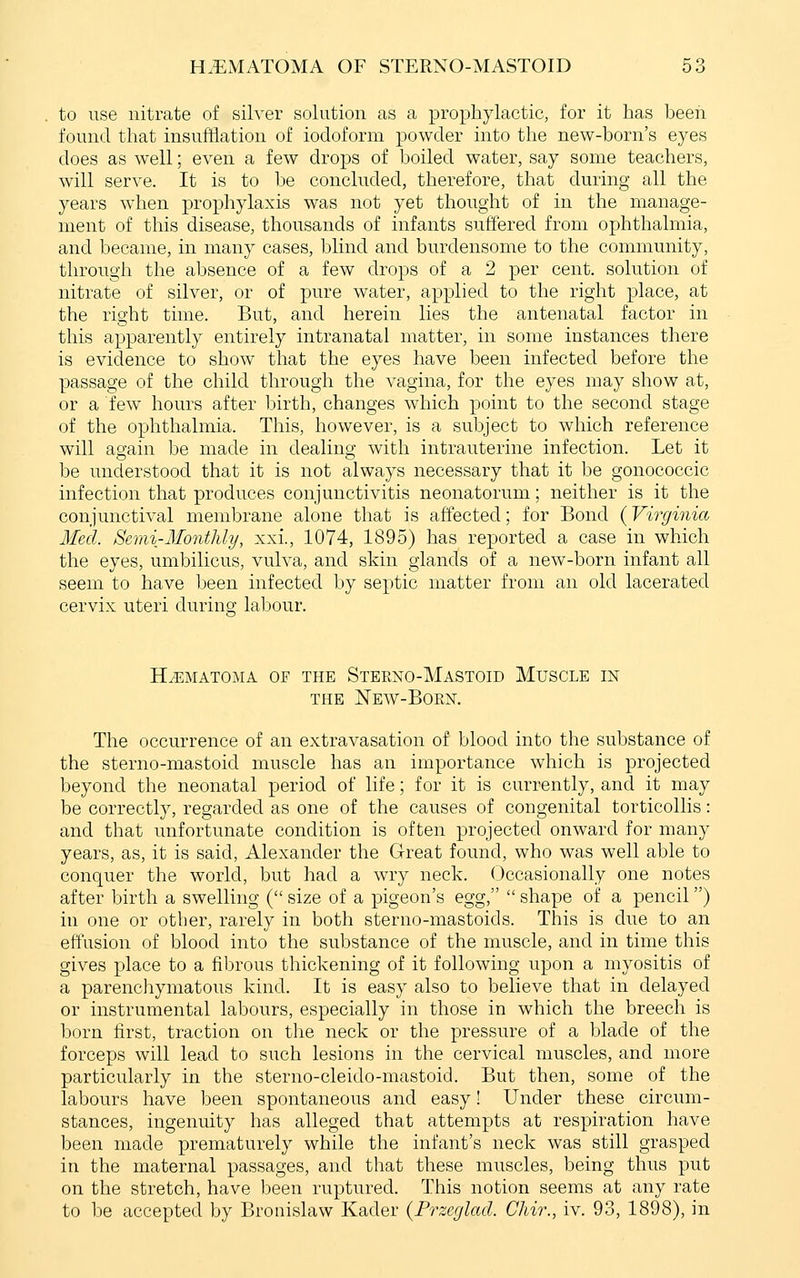to use nitrate of silver solution as a prophylactic, for it has been found that insufflation of iodoform powder into the new-horn's eyes does as well; even a few drops of boiled water, say some teachers, will serve. It is to be concluded, therefore, that during all the years when prophylaxis was not yet thought of in the manage- ment of this disease, thousands of infants suffered from ophthalmia, and became, in many cases, blind and burdensome to the community, through the absence of a few drops of a 2 per cent, solution of nitrate of silver, or of pure water, applied to the right place, at the right time. But, and herein lies the antenatal factor in this apparently entirely intranatal matter, in some instances there is evidence to show that the eyes have been infected before the passage of the child through the vagina, for the eyes may show at, or a few hours after birth, changes which point to the second stage of the ophthalmia. This, however, is a subject to which reference will again be made in dealing with intrauterine infection. Let it be uuclerstood that it is not always necessary that it be gonococcic infection that produces conjunctivitis neonatorum; neither is it the conjunctival membrane alone that is affected; for Bond (Virginia Med. Semi-Monthly, xxi., 1074, 1895) has reported a case in which the eyes, umbilicus, vulva, and skin glands of a new-born infant all seem to have been infected by septic matter from an old lacerated cervix uteri during- labour. HEMATOMA OF THE StEKXO-MaSTOID MuSCLE IN THE NeW-BoKX. The occurrence of an extravasation of blood into the substance of the sterno-mastoid muscle has an importance which is projected beyond the neonatal period of life; for it is currently, and it may be correctly, regarded as one of the causes of congenital torticollis: and that unfortunate condition is often projected onward for many years, as, it is said, Alexander the Great found, who was well able to conquer the world, but had a wry neck. Occasionally one notes after birth a swelling ( size of a pigeon's egg,  shape of a pencil) in one or other, rarely in both sterno-mastoids. This is due to an effusion of blood into the substance of the muscle, and in time this gives place to a fibrous thickening of it following upon a myositis of a parenchymatous kind. It is easy also to believe that in delayed or instrumental labours, especially in those in which the breech is born first, traction on the neck or the pressure of a blade of the forceps will lead to such lesions in the cervical muscles, and more particularly in the sterno-cleido-mastoid. But then, some of the labours have been spontaneous and easy! Under these circum- stances, ingenuity has alleged that attempts at respiration have been made prematurely while the infant's neck was still grasped in the maternal passages, and that these muscles, being thus put on the stretch, have been ruptured. This notion seems at any rate to be accepted by Bronislaw Kader {Przeglad. Chir., iv. 93, 1898), in